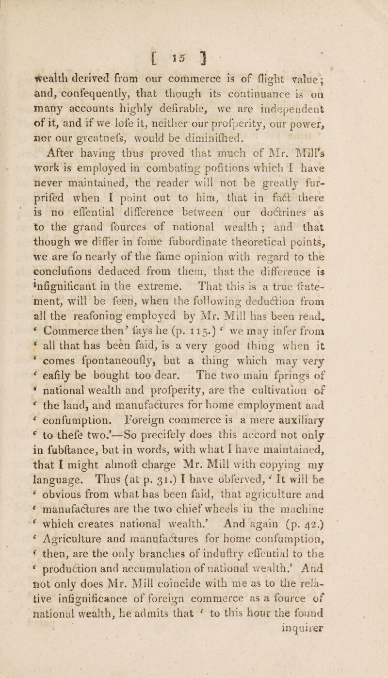 wealth derived from our commerce is of flight value: and, confequently, that though its continuance is on many accounts highly deferable, we are independent of it, and if we lofe it, neither our profperity, our power, nor our greatnefs, would be diminifhed. After having thus proved that much of Mr. Mill's work is employed in combating portions which f have never maintained, the reader will not be greatly fur- priled when I point out to him, that in fact there is no eflential difference between our doctrines as to the grand fources of national wealth ; and that though we differ in fome fubordinate theoretical points, we are fo nearly of the fame opinion with regard to the conelufions deduced from them, that the difference is lnfignificant in the extreme. That this is a true itate- ment, will be feen, when the following deduction from all the reafoning employed by Mr. Mill has been read. ‘ Commerce then’ fays lie (p. 115.) f we may infer from * all that has been faid, is a very good thing when it * comes fpontaneoufly, but a thing which may very c eafily be bought too dear. The two main fprings of 6 national wealth and profperity, are the cultivation of * the land, and manufactures for home employment and £ confumption. Foreign commerce is a mere auxiliary e to thefe two.’—So precisely does this accord not only in fubftance, but in words, with what I have maintained, that I might alinoll charge Mr. Mill with copying my language. Thus (at p. 31.) I have obferved,f It will be * obvious from what has been faid, that agriculture and * manufactures are the two chief wheels in the machine s which creates national wealth/ And again (p. 42.) * Agriculture and manufactures for home confumption, ( then, are the only branches of induftry effential to the s production and accumulation of national wealth/ And not only does Mr. Mill coincide with me as to the rela¬ tive infjgnificance of foreign commerce as a fource of national wealth, he admits that r to this hour the found inquirer