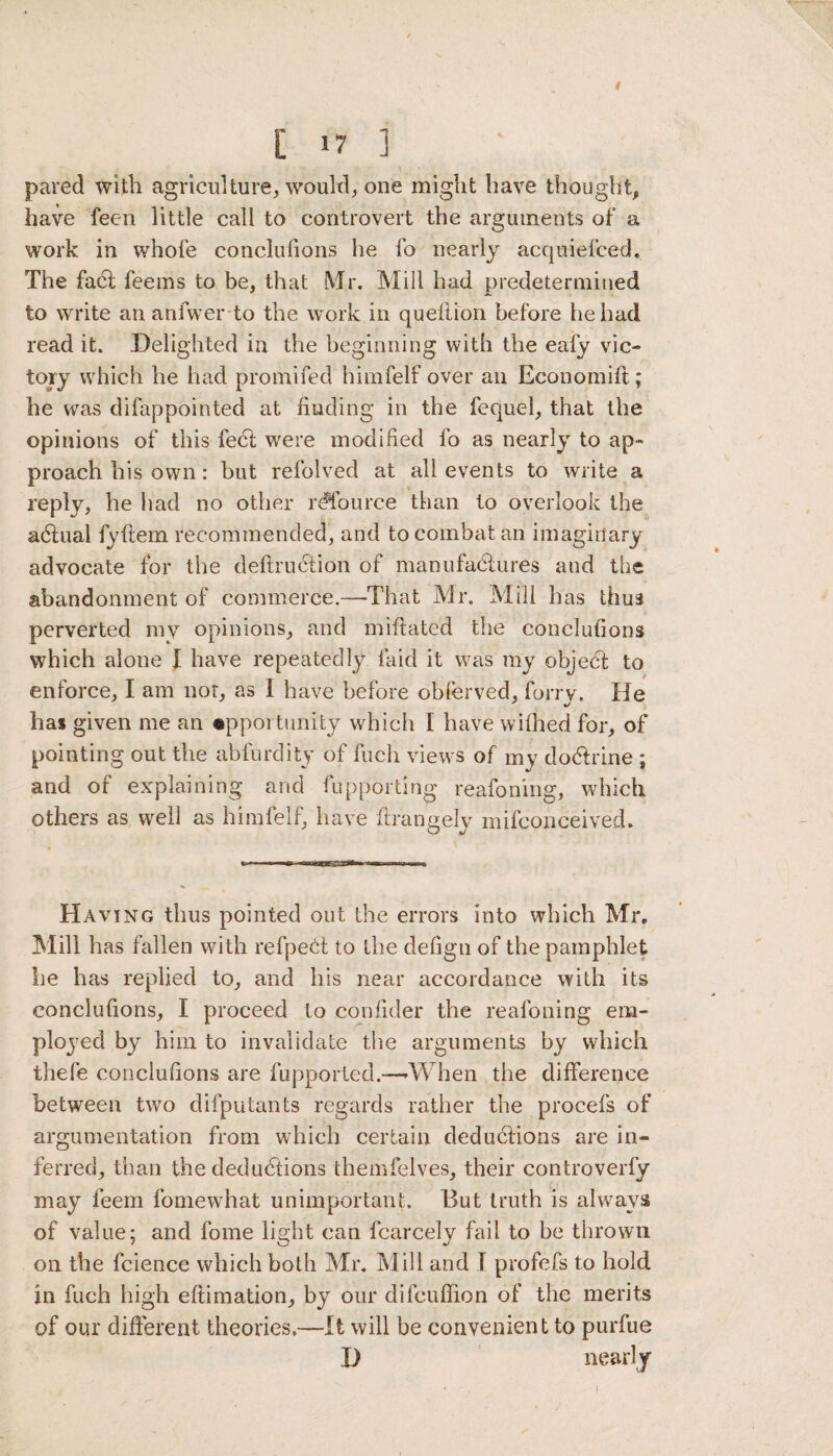 ( [ 17 ] pared with agriculture, would, one might have thought, have fecn little call to controvert the arguments of a work in whofe conclufions he fo nearly acquiefced. The facl feems to be, that Mr. Mill had predetermined to write an anfwer to the work in queliion before he had read it. Delighted in the beginning with the eafy vic¬ tory which he had promifed himfelf over an Economilt; he was difappointed at liuding in the fequel, that the opinions of this feH were modified fo as nearly to ap¬ proach his own: but refolved at all events to write a reply, he had no other rdfource than to overlook the adhial fyftem recommended, and to combat an imaginary advocate for the deftrudtion of manufactures and the abandonment of commerce.—That Mr. Mill has thus perverted my opinions, and miftated the conclufions which alone I have repeatedly laid it was my object to enforce, I am not, as I have before oblerved, forrv. He has given me an opportunity which I have withed for, of pointing out the abfurdity of fuch views of my do&rine ; and of explaining and fupporting reafoning, which others as well as himfelf, have ftrangely mifconceived. Having thus pointed out the errors into which Mr. Mill has fallen with refpedt to the clefign of the pamphlet he has replied to, and his near accordance with its conclufions, I proceed to confider the reafoning em¬ ployed by him to invalidate the arguments by which thefe conclufions are fupported.—-When the difference between two difputants regards rather the procefs of argumentation from which certain deduHions are in¬ ferred, than the deductions themfelves, their controverfy may feem fomewhat unimportant. But truth is always of value; and fome light can fcarcely fail to be thrown on the fcience which both Mr. Mill and I profefs to hold in fuch high eftimation, by our difcuffion of the merits of our different theories.-—It will be convenient to purfue D nearly