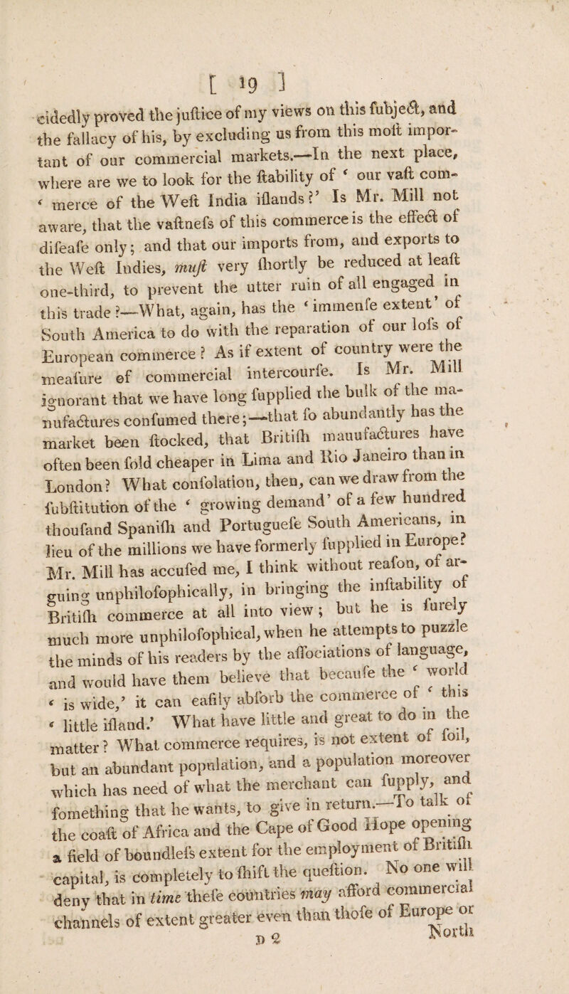 cidedly proved the juftice of my views on this fubje&, and the fallacy of his, by excluding us from this molt impor¬ tant of our commercial markets,—In the next place, where are we to look for the liability of ‘ our vaft com- ‘ merce of the Weft India iflands?’ Is Mr. Mill not aware, that the vaftnefs of this commerce is the effect of difeafe only; and that our imports from, and exports to the Weft Indies, muft very lhortly be reduced at lead one-third, to prevent the utter ruin of all engaged in this trade ?—What, again, has the ‘ immenfe extent’ of South America to do with the reparation of our lots oi European commerce ? As if extent of country were the meafure of commercial intercourfe. Is Mr. Mill ignorant that we have long fupplied the bulk of the ma¬ nufactures confumed there;—-that fo abundant j last market been flocked, that Britilh manufactures have often been fold cheaper in Lima and llio Janeiro than in London? What confolation, then, can we draw from the fubftitution of the ‘ growing demand’of a few hundred thoufand Spanifti and Portuguefe South Americans, m lieu of the millions we have formerly fupplied m Europe. Mr. Mill has accufed me, I think without reafon, o ai- guing unphilofophically, in bringing the inftability of Britilh commerce at all into view ; but he is finely much more unphilofophical, when he attempts to puzzle the minds of his readers by the affociations of language, and would have them believe that becaule the ‘ wor < is wide,’ it can eafily abforb the commerce of this < little ifland.’ What have little and great to ao in the matter ? What commerce requires, is not extent o. foil, but an abundant population, and a population moreover which has need of what the merchant can fupply, and fomething that he wants, to give in return.—lo talk ot the coaft of Africa and the Cape of Good Hope opening a field of boundlefs extent for the employment ot Britilh capital, is completely to ihifl the queftion. No one will deny that in time thefe countries may afford commercia channels of extent greater even than thofe of Europe or, t> £ iNortii