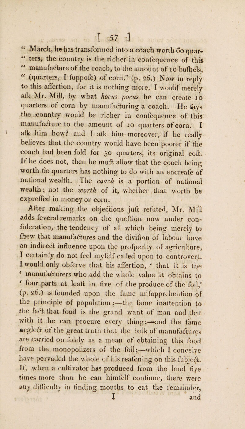 “ March, he has transformed into a coach worth 60 quar- “ ters, the country is the richer in confequence of this “ manufacture of the coach, to the amount of 10 bufhels, <( (quarters, I fuppofe) of corn.” (p. 26.) Now in reply to this affertion, for it is nothing more, I would merely afk Mr. Mill, by what hocus pocus he can create 10 quarters of corn by manufacturing a coach. He fays the country would be richer in confequence of this manufacture to the amount of 10 quarters of corn. I afk him bow? and I afk him moreover, if he really believes that the country would have been poorer if the coach had been fold for 50 quarters, its original cofL If he does not, then lie mufl allow that the coach being worth 60 quarters has nothing to do with an encreafe of national wealth. The coach is a portion of national wealth ; not the worth of it, whether that worth be exprelied in money or corn. After making the objections juft refuted, Mr, Mill adds feveral remarks on the queflion now under con- fideration, the tendency of all which being merely to fhew that manufactures and the divifion of labour have an indirect influence upon the profperity of agriculture, I certainly do not feel myfelf called upon to controvert. I would only obferve that his affertion, i that it is the < manufacturers who add the whole value it obtains to * f°ur parts at leaft in five of the produce of the foil,* (p. 26.) is founded upon the fame mifapprehenfion of the principle of population ;—the fame inattention to the fact that food is the grand want of man and that with it he can procure every thing;—and the fame neglect of the great truth that the bulk of manufactures are carried on lblely as a mean of obtaining this food from the monopolizers of the foil;—which I conceive have pervaded the whole of his reafoning on this fubject. If, when a cultivator has produced from the land fiye times more than he can himfelf con fume, there were any difficulty in finding mouths to eat the remainder, I and
