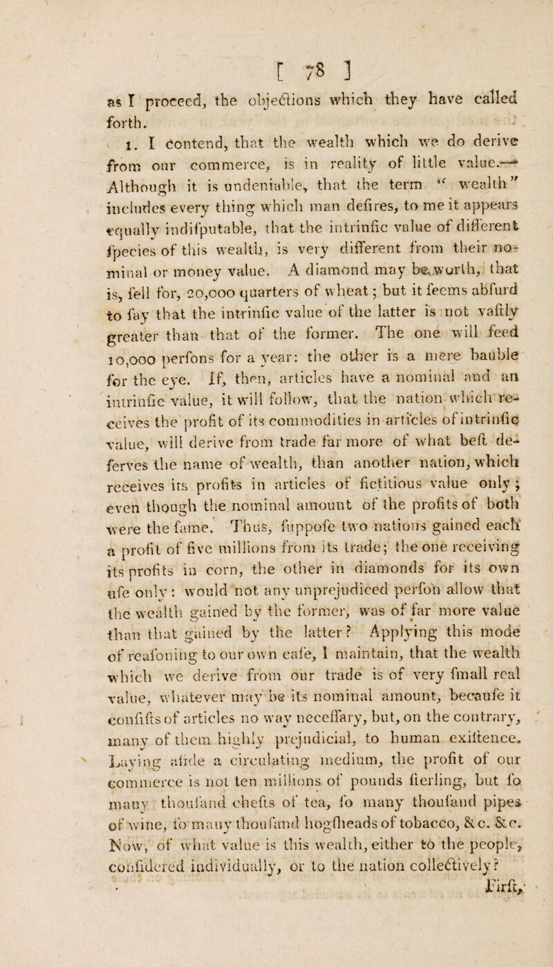 as I proceed, the objections which they have called forth. 1. I contend, that the wealth which we do derive from our commerce, is in reality of little value.-™* Although it is undeniable, that the term wealth includes every thing which man defires, to me it appears equally indifputable, that the intrinfic value of different fpecies of this wealth, is very different from their no¬ minal or money Value. A diamond may be, worth, that is, fell for, 20,000 quarters of wheat; but it feems abfurd to fay that the intrinfic value of the latter is not vaftly greater than that of the former. The one will feed 10,000 perfons for a year: the other is a mere bauble for the eye. If, then, articles have a nominal and an intrinfic value, it will follow, that the nation which re¬ ceives the profit of its commodities in articles of intrinfic value, will derive from trade far more of what beft de- ferves the name of wealth, than another nation, which receives its profits in articles of fictitious value only ; even though the nominal amount of the profits of both were the fame. Thus, fuppofe two nations gained each a profit of five millions from its trade; the one receiving its profits in corn, the other in diamonds for its own ufe only: would not any unprejudiced perfofi allow that the wealth gained by the former, was of far more value than that gained by the latter? Applying this mode of realbning to our own cafe, I maintain, that the wealth which we derive from our trade is of very fmali real value, whatever may he its nominal amount, beeaufe it confiftsof articles no way neceffary, but, on the contrary, many of them highly prejudicial, to human exiltence. Laying alide a circulating medium, the profit of our commerce is not ten millions of pounds fielding, but fo many thoufand chefts of tea, fo many thoufand pipes of wine, fo many thoufand hogfheads of tobacco, &c. See. ISVnv, of what value is this wealth, either to the people, confidered individually, or to the nation collectively ? Ifirftp