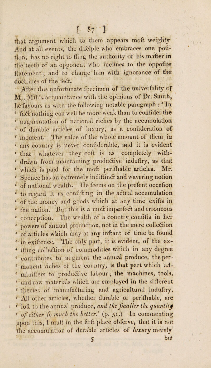 that argument which to them appears moft weighty And at ah events, the difciple who embraces one peti¬ tion, has no right to fling the authority of his mailer in the teeth of an opponent who inclines to the oppofite flatement; and to charge him with ignorance of the doctrines of the feCt. After this unfortunate fpecimen of the univerfality of Mr. INI ill’s- acquaintance with the opinions ot Dr. Smith, he favours us with the following notable paragraph : ‘ In 4 faCt nothing can well be more weak than to conflder the 4 augmentation of national riches by the accumulation 4 of durable articles of luxury, as a confideration of ‘ moment. The value of the whole amount of them in < any country is never confiderable, and it is evident * that whatever they coft is as completely with- 4 drawn from maintaining productive induftry, as that 4 which is paid for the moft perifhable articles. Mr. 4 Spence has an extremely indiftinCt and wavering notion 4 of national wealth. He feems on the prefent occafion 4 to regard it as confiding in the actual accumulation 4 of the money and goods w hich at any time exifts in 4 the nation. But this is a moft imperfeCt and erroneous 4 conception. The wealth of a country confifts in her <■ powers of annual production, not in the mere collection 4 of articles which may at any inftant of time be found <■ in exigence, The only part, it is evident, of the ex- * ifting collection of commodities which in any degree 4 contributes to augment the annual produce, the per- 4 manent riches of the country, is that part which ad- 4 minifters to productive labour; the machines, tools, 4 and raw materials which are employed in the different 4 fpecies of manufacturing and agricultural induftry, 4 All other articles, whether durable or perifhable, are i 4 loft to the annual produce, and the Jmailer the quantify 4 of either fo much the better.* (p. 51.) In commenting upon this, 1 mult in the firft place obferve, that it is not the accumulation of durable articles of luxury merely