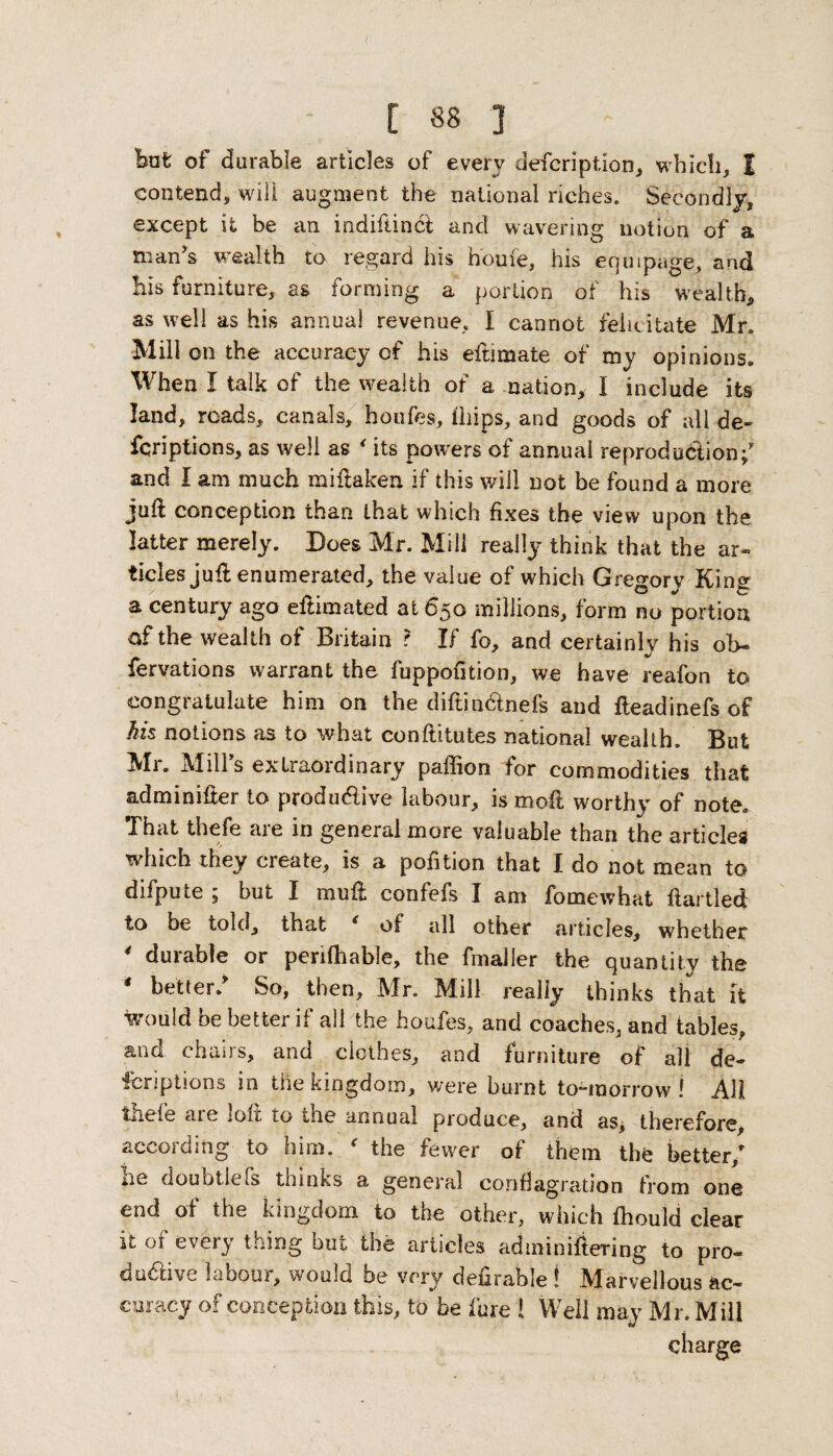 irafc of durable articles of every description, which, 1 contend, will augment the national riches. Secondly, except it be an indifiincf and wavering notion of a man's wealth to regard his home, his equipage, and his furniture, as forming a portion of his wealth, as well as his annual revenue, I cannot felicitate Mr. Mill on the accuracy of his eftimate of my opinions. When I talk of the wealth of a nation, I include its land, roads, canals, houfes, ihips, and goods of all de~ fcriptions, as well as * its powers of annual reproduction;' and I am much miftaken if this will not be found a more juft conception than that which fixes the view upon the latter merely. Does Mr. Mill really think that the ar¬ ticles juft enumerated, the value of which Gregory Kins: a century ago eftimated at 650 millions, form no portion of the wealth of Britain ? If fo, and certainly his ob- fervations warrant the fuppofition, we have reafon to congratulate him on the diftin&nefs and fteadinefs of Ms notions as to what conftitutes national wealth. But Mr. Mill’s extraordinary paffion for commodities that adminifter to productive labour, is moil worthy of note. That thefe are in general more valuable than the articles which they create, is a pofition that I do not mean to difpute ; but I muft confefs I am fomewhat ftartled to be told, that c of all other articles, whether 4 durable or perifhable, the fmaller the quantity the * better/ So, then, Mr. Mill really thinks that it would be better if all the houfes, and coaches, and tables, and chairs, and clothes, and furniture of all de¬ scriptions in the kingdom, were burnt to-morrow! AH thefe are loft to the annual produce, and as, therefore, according to him. ' the fewer of them the better/ he doubtlefs thinks a general conflagration from one end of the kingdom to the other, which fhould clear it of every thing but the articles adminiftering to pro¬ ductive labour, would be very deferable ! Marvellous ac¬ curacy of conception this, to be fure ! Well may Mr. Mill charge