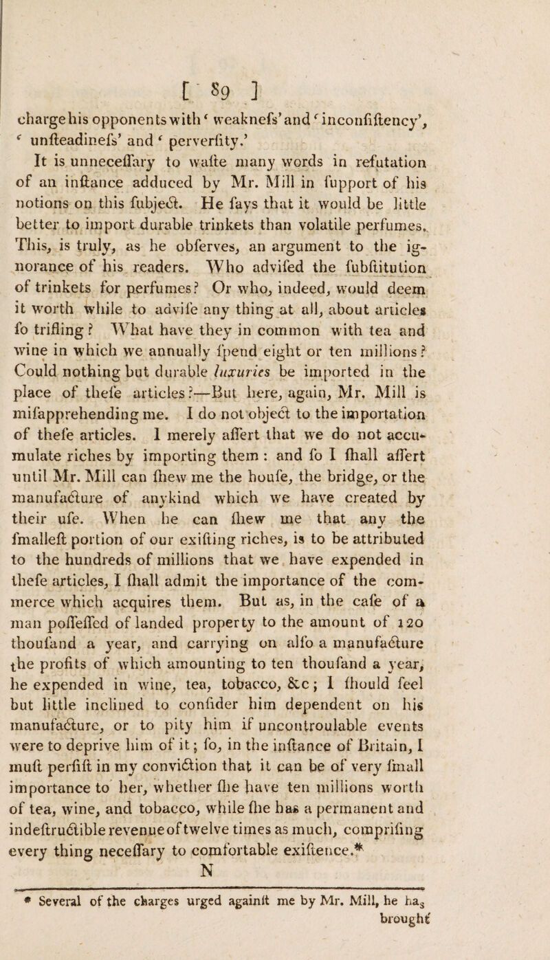 charge his opponents withf weaknefs’andf inconfiftency*, f unfteadinefs’ and ‘ perverfity.’ It is unnecefTary to watte many words in refutation of an inftance adduced by Mr. Mill in fupport of his notions on this fubject. He fays that it would be little better to import durable trinkets than volatile perfumes. This, is truly, as he obferves, an argument to the ig¬ norance of his readers. Who advifed the fubftitution of trinkets for perfumes? Or who, indeed, would deem it worth while to advife any thing at all, about articles lo trifling ? What have they in common with tea and wine in which we annually fpend eight or ten millions? Could nothing but durable luxuries be imported in the place of thefe articles?—But here, again, Mr. Mill is mifapprehending me. I do not object to the importation of thefe articles. 1 merely aflert that we do not accu* mulate riches by importing them : and fo I (hall aflert until Mr. Mill can Ihew me the houfe, the bridge, or the manufacture of anykind which we have created by their ufe. When he can (hew me that any the fmalleft portion of our exifting riches, is to be attributed to the hundreds of millions that we have expended in thefe articles, I fhali admit the importance of the com¬ merce which acquires them. But as, in the cafe of a man poflefled of landed property to the amount of 120 thoufand a year, and carrying on alfo a manufacture the profits of which amounting to ten thoufand a year, he expended in wine, tea, tobacco, &c; I fhould feel but little inclined to confider him dependent on his manufacture, or to pity him if uncontroulable events were to deprive him of it; fo, in the inftance of Britain, I mull perfifl in my conviction that it can be of very fmall importance to her, whether fhe have ten millions worth of tea, wine, and tobacco, while flie has a permanent and indeftructiblerevenueof twelve times as much, comprifing every thing neceflary to comfortable exigence.* N * Several of the charges urged againlt me by Mr. Mill, he has brought'