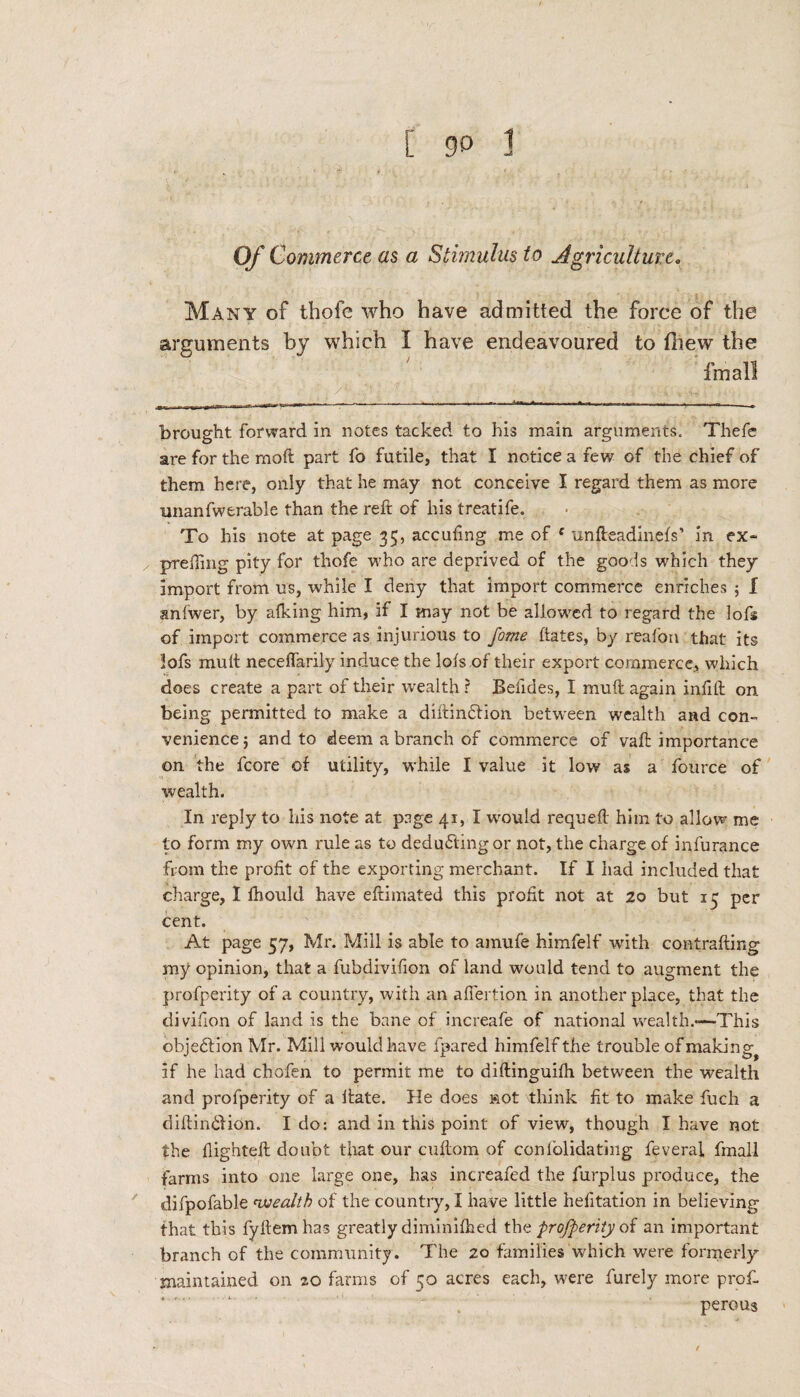 Of Commerce as a Stimulus to Agriculture« Many of thofe who have admitted the force of the arguments by which I have endeavoured to fhew the fmall brought forward in notes tacked to his main arguments. Thefe are for the mod part fo futile, that I notice a few of the chief of them here, only that he may not conceive I regard them as more mianfwerable than the reft of his treatife. To his note at page 35, accufmg me of c unfteadinefs’ in ex~ prefiing pity for thofe who are deprived of the goods which they import from us, while I deny that import commerce enriches ; I snlwer, by afking him, if I may not be allowed to regard the lofs of import commerce as injurious to fame hates, by reafon that its lofs mult neceffarily induce the lots of their export commerce, which does create a part of their wealth ? Befides, I mult again infill on being permitted to make a diitin£tion between wealth and con¬ venience; and to deem a branch of commerce of vaft importance on the fcore of utility, while I value it low as a fource of wealth. In reply to his note at page 41, I wrnuid requeft him to allow me to form my own rule as to deducting or not, the charge of infurance from the profit of the exporting merchant. If I had included that charge, I ihould have eftimated this profit not at 20 but 15 per cent. At page 57, Mr. Mill is able to amufe himfelf with contrafting my opinion, that a fubdivifion of land would tend to augment the profperity of a country, with an afiertion in another place, that the divifion of land is the bane of increafe of national wealth.—-This objection Mr. Mill would have lpared himfelf the trouble of making^ if he had chofen to permit me to dillinguilh between the wealth and profperity of a Hate. He does »ot think fit to make fuch a diftin&ion. Ido: and in this point of view, though I have not the flighted: doubt that our cultom of conl'olidating feverai fmall farms into one large one, has increafed the furpius produce, the difpofable nvealtb of the country, I have little hefltation in believing that this fyllemhas greatly diminifhed the profperity of an important branch of the community. The 20 families which were formerly maintained on 20 farms of 50 acres each, were furely more prof- perous