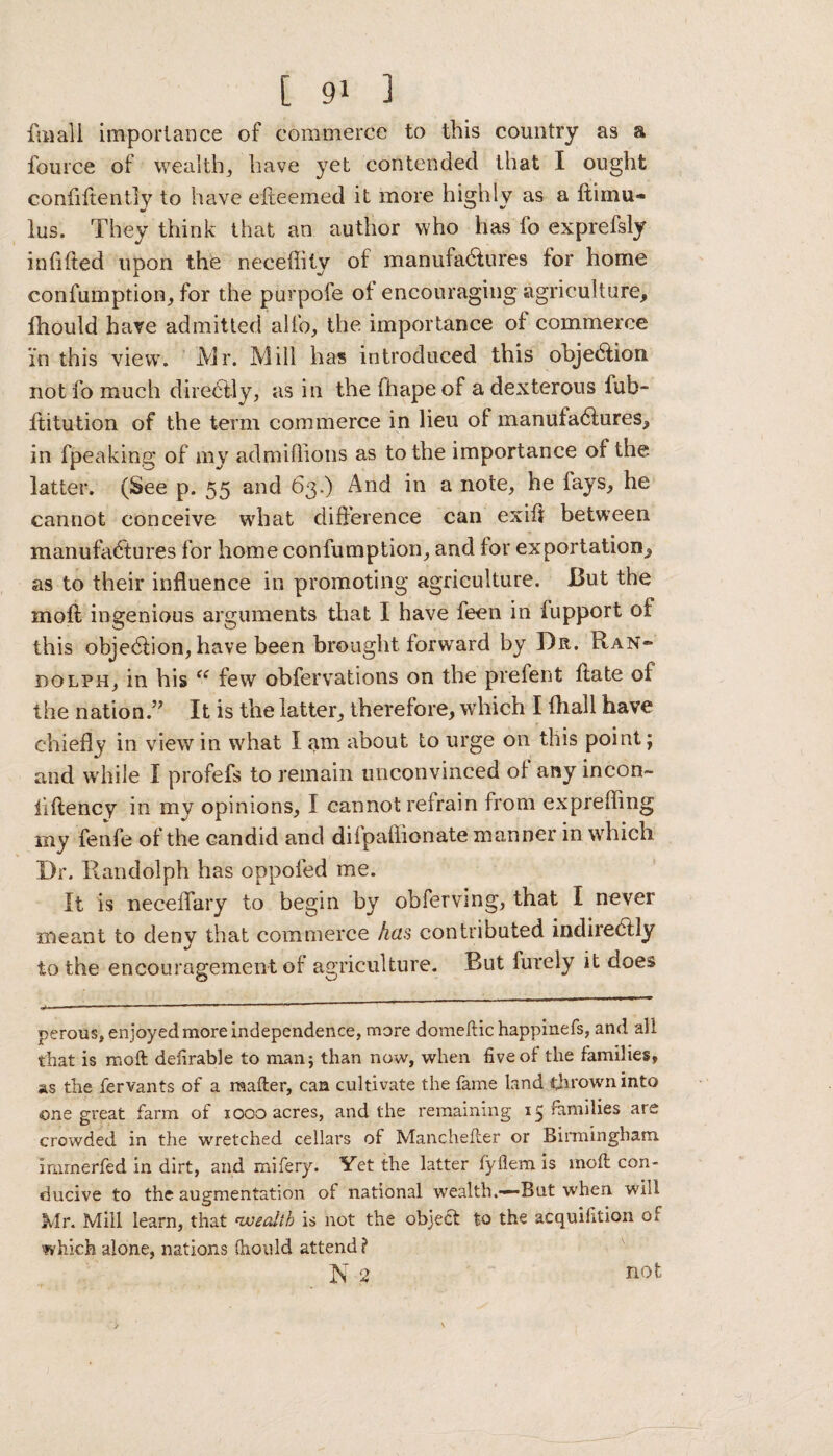 fmall importance of commerce to this country as a fource of wealth* have yet contended that I ought confiftently to have efteemed it more highly as a ftimu- lus. They think that an author who has fo exprefsly infilled upon thfe neceffity of manufadfures for home confumption, for the purpofe of encouraging agriculture, fhould have admitted alfo, the importance of commerce in this view. Mr. Mill has introduced this objection not fo much direbtly, as in the fhape of a dexterous fub- ftitution of the term commerce in lieu of manufactures, in fpeaking of my admiflions as to the importance of the latter. (See p. 55 and 63.) And in a note, he lays, he cannot conceive what difference can exifl between manufactures for home confumption, and for exportation, as to their influence in promoting agriculture. But the mofl ingenious arguments that I have feen in fupport of this obje&ion, have been brought forward by Dr. Ran¬ dolph, in his “ few obfervations on the prefent ftate of the nation.” It is the latter, therefore, which I fhall have chiefly in view in what I am about to urge on this point; and while I profefs to remain unconvinced of any incon- ilftency in my opinions, I cannot refrain from exprefling my fenfe of the candid and difpaflionate manner in which Dr. Randolph has oppofed me. It is neceffary to begin by obfervmg, that I never meant to deny that commerce has contributed indirectly to the encouragement of agriculture. But furely it does perous, enjoyed more independence, more domeftic happinefs, and all that is moft defirable to man; than now, when five of the families, as the fervants of a matter, can cultivate the fame land thrown into one great farm of iogo acres, and the remaining families are crowded in the wretched cellars of Manchetter or Birmingham immerfed in dirt, and mifery. Yet the latter fyflem is molt con¬ ducive to the augmentation of national wealth.—But when will Mr. Mill learn, that wealth is not the object to the acquifition or which alone, nations (hoidd attend? N % not