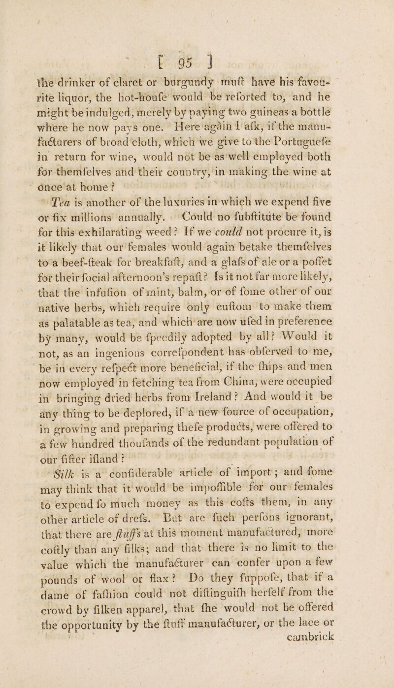 the drinker of claret or burgundy mu ft have his favou¬ rite liquor, the hot-houfe would be reforted to, and he might be indulged, merely by paying two guineas a bottle where he now pays one. Here again 1 aik, it the manu¬ facturers of broad cloth, which we give to the Portuguefe in return for wine, would not be as well employed both for themfelves and their country, in making the wine at once at home ? Tea is another of the luxuries in which we expend five or fix millions annually. Could no fubftitute be found for this exhilarating weed ? If we could not procure it, is it likely that our females would again betake themfelves to a beef-fteak for breakfafi, and a glafs of ale or a pofiet for their focial afternoon’s repaft ? Is it not far more likely, that the infufion of mint, balm, or of fome other of our native herbs, which require only cultom to make them as palatable as tea, and which are now ufed in preference by many, would be fpeedily adopted by all? Would it not, as an ingenious correfpondent has obferved to me, be in every refpedt more beneficial, it the (hips and men now employed in fetching tea from China, were occupied in bringing dried herbs from Ireland ? And would it be any thing to be deplored, il a new fource of occupation, in growing and preparing tbefe products, were offered to a few hundred thoufands of the redundant population of our filter ifiand ? Silk is a confiderable article of import; and fome may think that it would be impoffible for our females to expend fo much money as this cofts them, in any other article of chefs. But are fuch perfons ignorant, that there are fluffs at this moment manufactured, more eoitly than any filks; and that there is no limit to the value which the manufacturer can confer upon a few pounds of wool or flax ? Do they fuppofe, that if a dame of fafiiion could not diftinguifh herfelf from the crowd by filken apparel, that (he would not be offered the opportunity by the fluff manufaHurer, or the lace or cambrick