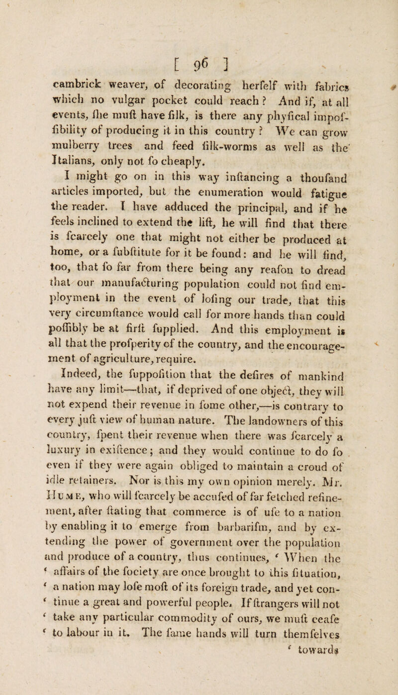 [ 9* ] cambrick weaver, of decorating herfelf with fabrics which no vulgar pocket could reach? And if, at all events, Hie muft have filk, is there any phyfical impof- Ability of producing it in this country ? We can grow mulberry trees and feed iilk-worms as well as the' Italians, only not fo cheaply. I might go on in this way inftancing a thoufand articles imported, but the enumeration would fatigue the reader. I have adduced the principal, and if he feels inclined to extend the lift, he will find that there is fcarcely one that might not either be produced at home, ora fubftitute for it be found: and he will find, too, that fo far from there being any reafon to dread that our manufa&uring population could not find em¬ ployment in the event of lofing our trade, that this very circumftance would call for more hands than could poftibly be at firft fupplied. And this employment is all that the profperity cf the country, and the encourage¬ ment of agriculture, require. Indeed, the fuppofition that the defires of mankind have any limit—that, if deprived of one objed, they will not expend their revenue in fome other,—is contrary to every juft view of human nature. The landowners of this country, fpent their revenue when there was fcarcely a luxury in exiftence; and they would continue to do fo even if they were again obliged to maintain a croud of idle retainers. Nor is this my own opinion merely. Mr. Hu m e, who will fcarcely be accufed of far fetched refine¬ ment, after ftating that commerce is of ufe to a nation by enabling it to emerge from barbarifm, and by ex¬ tending the power of government over the population and produce of a country, thus continues, f When the * affairs of the fociety are once brought to this fituation, f a nation may lofe moft of its foreign trade, and yet con- * tinue a great and powerful people, If ftrangers will not 1 take any particular commodity of ours, we muft ceafe f to labour in it. The fame hands will turn themfelves ( towards
