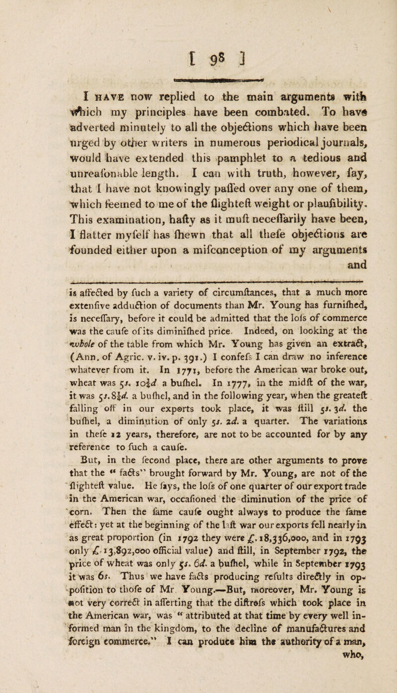 Tfl^hich my principles have been combated. To hav# adverted minutely to all the objections which have been urged by other writers in numerous periodica] journals* would have extended this pamphlet to a tedious and unrealizable length. I can with truth, however* fay* that I have not know ingly palled over any one of them* which feetned to me of the flighted weight or plaufibility. This examination, hafty as it mud neceflarily have been* I flatter myfelf has fliewn that all thefe objections are founded either upon a mifconception of my arguments • and is affected by fuch a variety of circumftances, that a much more extenfive adduction of documents than Mr. Young has furnifhed* is neceflary, before it could be admitted that the lois of commerce was the caufe of its diminilhed price Indeed, on looking at the •whole of the table from which Mr. Young has given an extract, (Ann. of Agric. v. iv. p. 391.) i confefs I can draw no inference whatever from it. In 1771, before the American war broke out, wheat was 5/, a buffiel. In 1777* in the midft of the war, it was $s.$ld. a buffiel, and in the following year, when the greateft falling off in our exports took place, it was llill 5J. 3d, the buffiel, a diminution of only 5*. 2d. a quarter. The variations in thefe 12 years, therefore, are not lobe accounted for by any reference to fuch a caufe. But, in the fecond place, there are other arguments to prove that the “ fa6ts” brought forward by Mr. Young, are not of the flighteft value. He fays, the lofs of one quarter of our export trade in the American war, occafioned the diminution of the price of corn. Then the fame caufe ought always to produce the lame effect: yet at the beginning of the lift war our exports fell nearly in as great proportion (in 1792 they were £.18,336,000, and in 1793 only £ 13,892,000 official value) and Hill, in September 1792, the price of wheat was only $s. 6d. a buffiel, while in September 1793 it was 6/. Thus we have fa£ts producing refults dire&ly in op- polition to thofe of Mr Young.—But, moreover, Mr. Young is «ot very correct in aflerting that the diftrefs which took place in the American war, was u attributed at that time by every well in¬ formed man in the kingdom, to the decline of manufactures and foreign commerce.’* I can produce him the authority of a man* who.