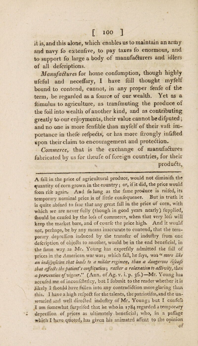 it is, and this alone, which enables us to maintain an army and navy fo extenfive, to pay taxes lo enormous, and to support fo large a body of manufa&urers and idlers of all defcriptions. Manufadures for home confumption, though highly ufeful and neceffary, I have frill thought myfelf bound to contend, cannot, in any proper fenfe of the term, he regarded as a fource of our wealth. Yet as a ftimulus to agriculture, as Iran flouting the produce of the foil into wealth of another kind, and as contributing greatly to our enjoyments, their value cannot be difputed; and no one is more fenlible than myfelf of their vafi: im¬ portance in thefe refpe&s, or has more ftrongly infilled upon their claim to encouragement and protection. Commerce, that is the exchange of manufactures fabricated by us for theufe of foreign countries, for their v products, A fall in the price of agricultural produce, would not diminifh ths quantity of corn grown in the country ; or, if it did, the price would foon rife again. And fo long as the fame produce is railed, its temporary nominal price is of little confequenee. But in truth it is quite abfurd to fear that any great fall in the price of corn, with which we are never fully (though in good years nearly) fupplied, ihoula be caufed by the lofs of commerce, when that veiy lofs will keep the market bare, and of courfe the price high. And it would not, perhaps, be by any means inaccurate to contend, that the tem¬ porary depreftion induced by the transfer of induftry from one defcription of objeCts to another, would be in the end beneficial, in the fame way as Mr. Young has exprefsly admitted the fall of prices in the American war was; which fall, he fays, was “ mors like an tndifpofition that leads to a milder regimen, than a dangerous difeafe that off eels the patient's confutation; rather a relaxation to aftwity, than a prevention of vigour. (Ann. of Ag. v, i. p. 36.)—Mr. Young has accufed me of inconfifteficy, but I fubmit to the reader whether it is jikelv 1 fiiould have fallen into any contradiction more glaring than this, I have a high refpeCfc for the talents, thepatriotifm,and the un¬ wearied and well directed induftry of Mr. Young; but I confefs 1 am fomewhat furprifed that he who in 1784 regarded a temporary depreffion of prices as ultimately beneficial; who, in a pafiage which I have quoted, has given his animated affent to the opinion of
