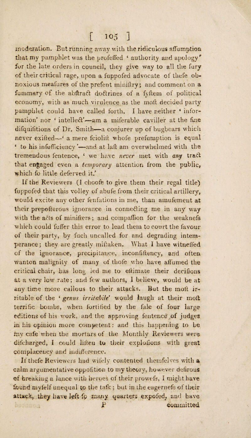 [ io5 ] moderation. But running away with the ridiculous affumption that my pamphlet was the profefled ‘ authority and apologyp for the late orders in council, they give way to all the fury of their critical rage, upon a fuppofed advocate of thefe ob¬ noxious meafures of the prefent miniftry; and comment on a fummary of the abftradt dodrines of a fyftem of political economy, with as much virulence as the moil decided party pamphlet could have called forth. I have neither ‘ infor¬ mation’ nor ‘ intelled’—am a miferable caviller at the fine difquilitions of Dr. Smith—a conjurer up of bugbears which never exifted—* a mere fciolitt whofe prefumption is equal i to his infufficiency ’—and at laft am overwhelmed with the tremendous fentence, * we have never met with any trad that engaged even a temporary attention from the public, which fo little deferved it/ If the Reviewers (1 choofe to give them their regal title) fuppofed that this volley of abufe from their critical artillery, would excite any other lenfations in me, than amufement at their prepofterous ignorance in conned ing me in any way with the ads of minifters; and companion for the weaknefs which could fuffer this error to lead them to court the favour of their party, by fuch uncalled for and degrading intem¬ perance; they are greatly miftaken. What I have witnefied of the ignorance, precipitance, inconfiftency, and often wanton malignity of many of thofe who have affumed the critical chair, has long led me to eftimate their decifions at a very low rate; and few authors, 1 believe, would be at any time more callous to their attacks. But the molt ir¬ ritable of the ‘ genus irrHabile* would laugh at their molt terrific bombs, when fortified by the fale of four large editions of his work, and the approving fentence'of judges in his opinion more competent: and this happening to be my cafe when the mortars of the Monthly Reviewers were difeharged, I could liften to their expiations with great complacency and indifference. If thefe Reviewers had wifely contented themfelves with a calm argumentative oppolition to my theory, however defirous of breaking a lance with heroes of their prowefs, I might have found myfelf unequal to the talk ; but in ihe eagernefs of their attack, they have left fp many quarters expofed; and have p committed