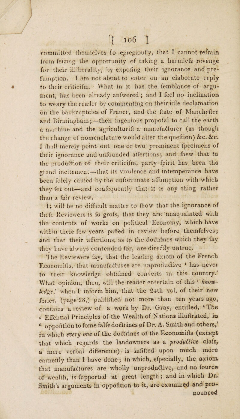 committed themfelves fo egregiouffy, that I cannot refrain from feizing the opportunity of taking a liarmlefs revenge for their iliiberalitv, by expollng their ignorance and pre- fumption. I am not about to enter on an elaborate reply to their criticifm. What in it has the femblance of argu¬ ment, has been already anfwered ; and I feel no inclination to weary the reader by commenting on their idle declamation on the bankruptcies of France, and the Fate of Mancheffer and Birmingham;—their ingenious propofal to call the earth a machine and the agriculturift a manufacturer (as though the change of nomenclature would alter the queftion) &c. &c. I fhall merely point out one or two prominent fpecimens of their ignorance and unfounded affertions; and ffiew that to the production of their criticifm, party fpirit has been the gfanci incitement—that its virulence and intemperance have been folely caufed by the unfortunate affumption with which they fet out—and confequentty that it is any thing rather than a fair review. It will be no difficult matter to ffiow that the ignorance of thefe Reviewers is fo grofs, that they are unaquainted with the contents of works on political Economy, which have within thefe few years paffied in review before themfelves; and that their affertions, as tp the dodrines which they lav they have always contended for, are directly untrue. The Reviewers fay, that the leading axiom of the French Economics, that manufactures are unproductive ‘ has never to their knowledge obtained converts in this country/ What opinion, then, will the reader entertain of this 4 know¬ ledge,’ when I inform him, that the 24th vol. of their new feries, (page 28.) published not more than ten years ago, contains a review of a work by F)r. Giay, entitled, 4he * Effential Principles of the Wealth of Nations iliuftrated, in * oppofition to fome falfe dodrines of Dr. A. Smith and others/ in which every one of the dodrines of the Economiffs (except that which regards the landowners as a productive clafs, a mere verbal difference) is infilled upon much more earneftly than I have done; in which, efpecially, the axiom that manufactures are wholly unprodudive, and no fource of wealth, is fupported at great length; and in which Dr. Smith’s arguments in oppofition to it, are examined ana pro¬ nounced