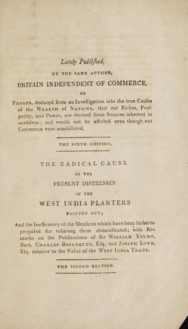 Lately Publijhed, BY THE SAME AUTHOR, BRITAIN INDEPENDENT OF COMMERCE, OR. Proofs, deduced from an Inveftigation into the true Caufes of the Wealth of Nations, that our Riches, Prof- perity, and Power, are derived from Sources inherent in ourfelves ; and would not be affe&ed even though our Commerce were annihilated. THE SIXTH EDITION. THE RADICAL CAUSE OF THE PRESENT DISTRESSES OF THE WEST INDIA PLANTERS POINTED OUT; And the Inefficiency of the Meafures which have been hitherto propofed for relieving them demonftrated; with Re¬ marks on the Publications of Sir William \oung, Bart. Charles Bosanquet, Efq. and Joseph Lowe, Efq, relative to the Value of the West India Trade. THE SECOND EDITION. / A