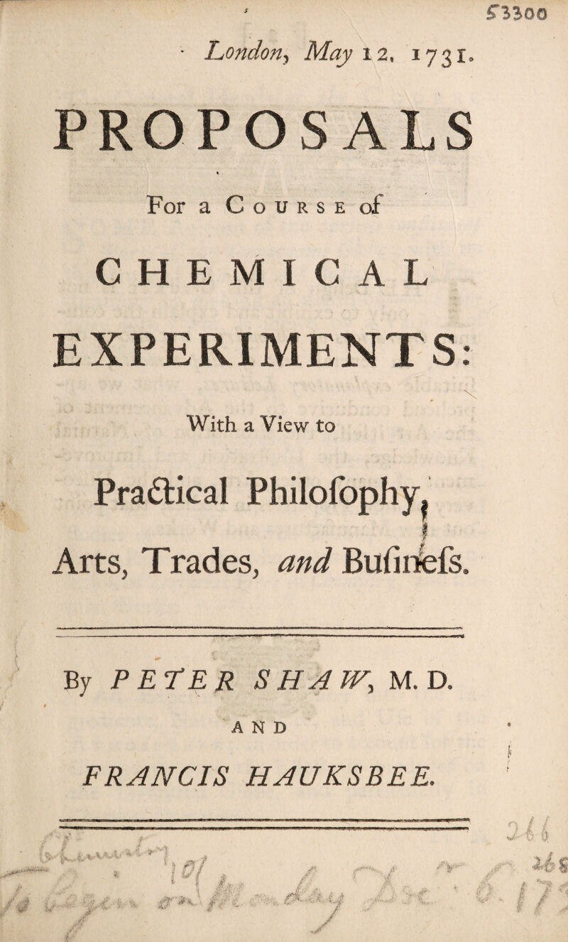 • London, May 12, 1731. PROPOSALS For a Course of CHEMICAL EXPERIMENTS: \ 0 With a View to Practical Philofophy^ Arts, Trades, and Bufmfefs. By PETER SHAW., M. D. AND FRANCIS H AUKS BEE. ^ ■ ^ * 1 l ml u l i, * %•<i 'Vi # *C> /?€ vr