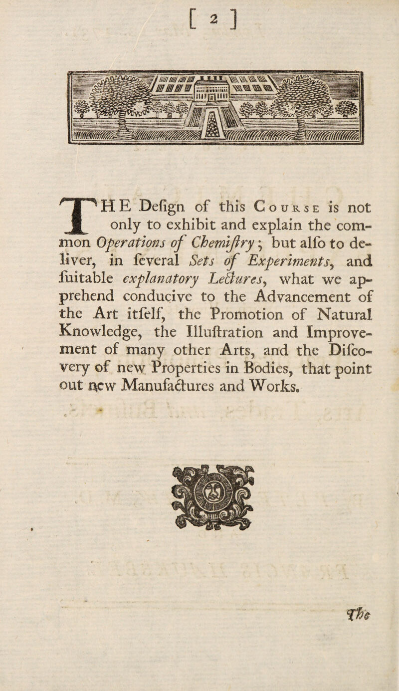 TH E Defign of this Course is not only to exhibit and explain the com- in on Operations of Chemiflry; but alfo to de¬ liver, in feveral Sets of Experiments, and luitable explanatory Le&uresy what we ap¬ prehend conducive to the Advancement of the Art xtfelf, the Promotion of Natural Knowledge, the Illuftration and Improve¬ ment of many other Arts, and the Difco- very of new Properties in Bodies, that point out acw Manufactures and Works. The