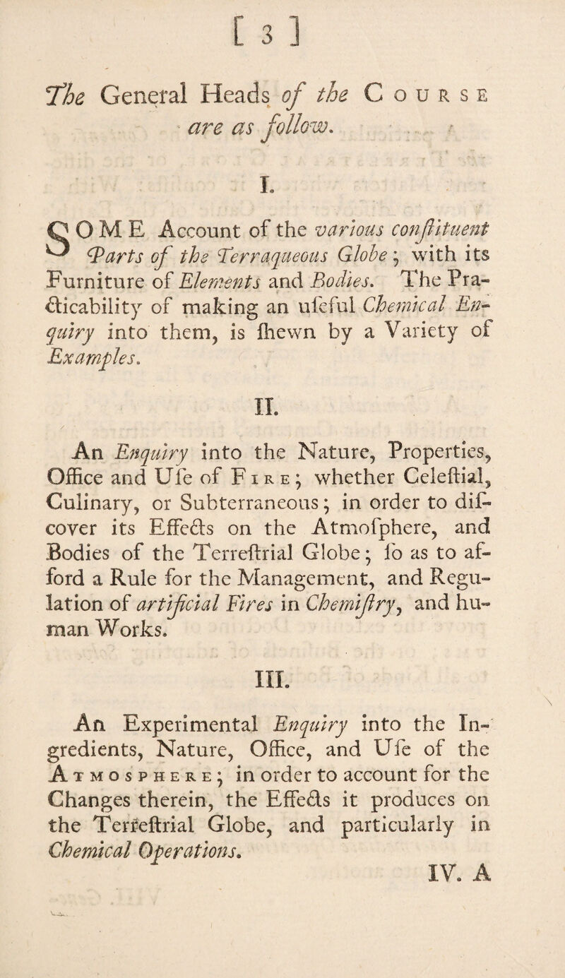 T’he General Heads of the Course - are as follow. I. QOME Account of the various confituent ^ (Parts of the Terraqueous Globe • with its Furniture of Elements and Bodies. The Pra« dicability of making an ufeful Chemical En¬ quiry into them, is fhewn by a Variety of Examples, II. An Enquiry into the Nature, Properties, Office and Ufe of F i r e ; whether Celeftial, Culinary, or Subterraneous; in order to dii— coyer its Rffeds on the Atmofphere, and Bodies of the Terreftrial Globe j lb as to af¬ ford a Rule for the Management, and Regu¬ lation of artificial Fires in Chemifry, and hu¬ man. Works* III. An Experimental Enquiry into the In¬ gredients, Nature, Office, and Ufe of the A tmosphere; in order to account for the Changes therein, the Effeds it produces on the Terreftrial Globe, and particularly in Chemical Operations. IV. A