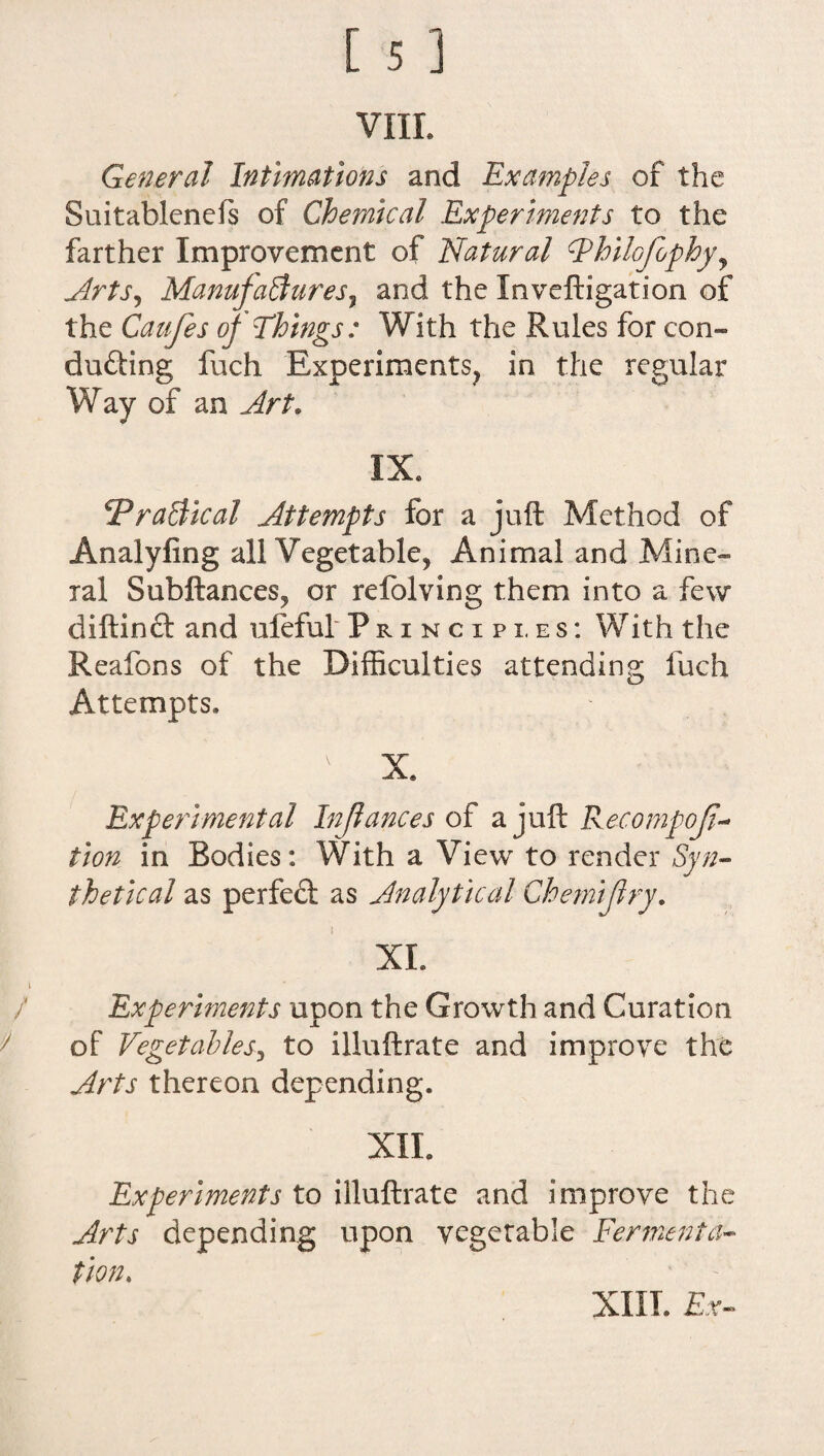 VIIL General Intimations and Examples of the Suitablenefs of Chemical Experiments to the farther Improvement of Natural hilojophy, ArtS) Manufactures, and the Inveftigation of the Caufes oj Things: With the Rules for con¬ ducting fuch Experiments, in the regular Way of an Art. IX. Practical Attempts for a juft Method of Analyfing all Vegetable* Animal and Mine¬ ral Subftances, or refolving them into a few diftinCt and uleful Principi.es: With the Reafons of the Difficulties attending fuch Attempts. Experimental Injlances of ajuflc Recompof- tion in Bodies: With a View to render Syn¬ thetical as perfect as Analytical Chemiftry. XL Experiments upon the Growth and duration of Vegetables, to illuftrate and improve the Arts thereon depending. XII. Experiments to illuftrate and improve the Arts depending upon vegetable Fermenta¬ tion.