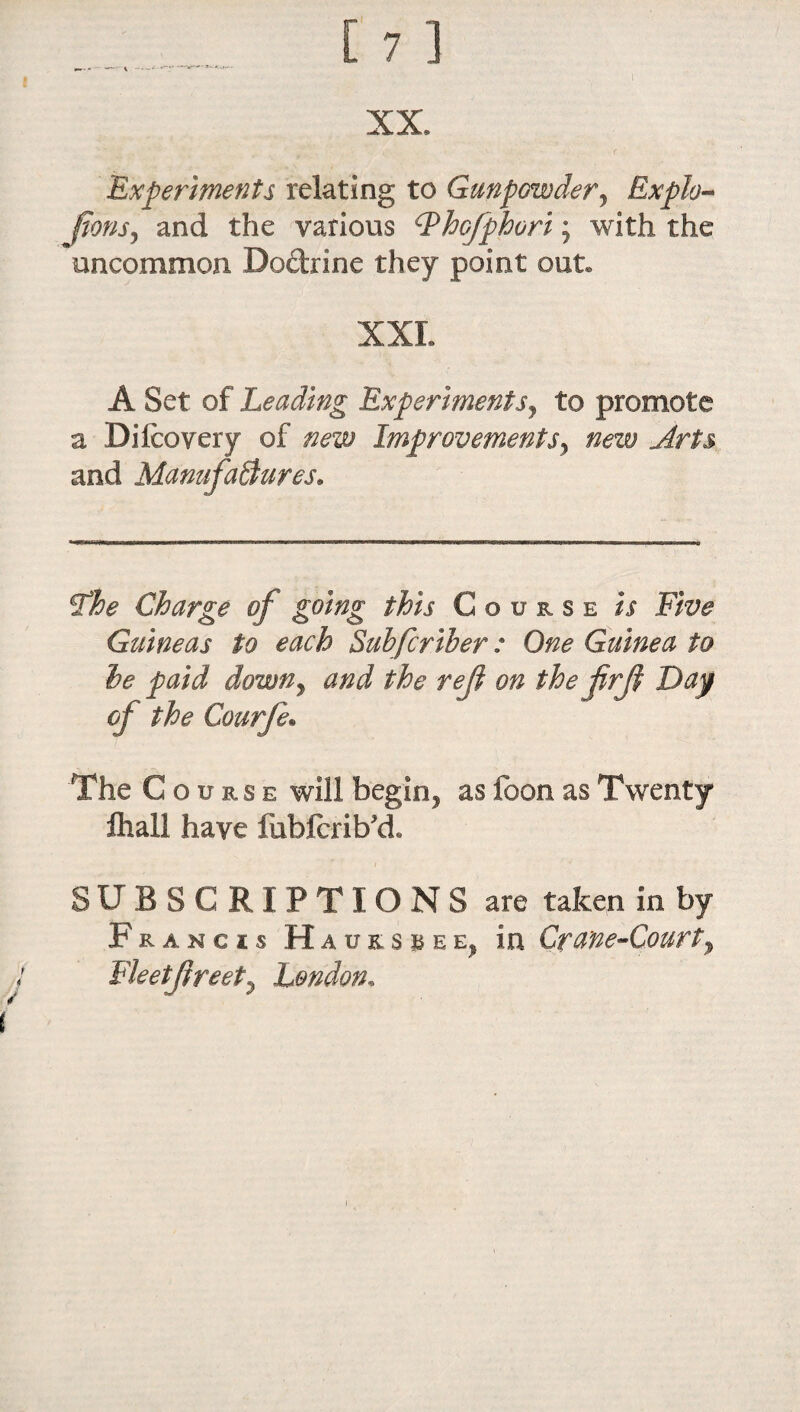 Experiments relating to Gunpowder, Explo¬ sions, and the various IPhofphori; with the uncommon Doctrine they point out. XXL A Set of Leading Experiments, to promote a Difeovery of new Improvementsy new Arts and Manufactures. tfhe Charge of going this Course is Five Guineas to each Subfcriber: One Guinea to he paid down, and the ref on the firji Day of the Courfe• The Course will begin, as foon as Twenty ftiall have fubfcrib'd, SUBSCRIPTIONS are taken in by Francis Hauksuee, in Crane-Court y Fleetjireet, London,