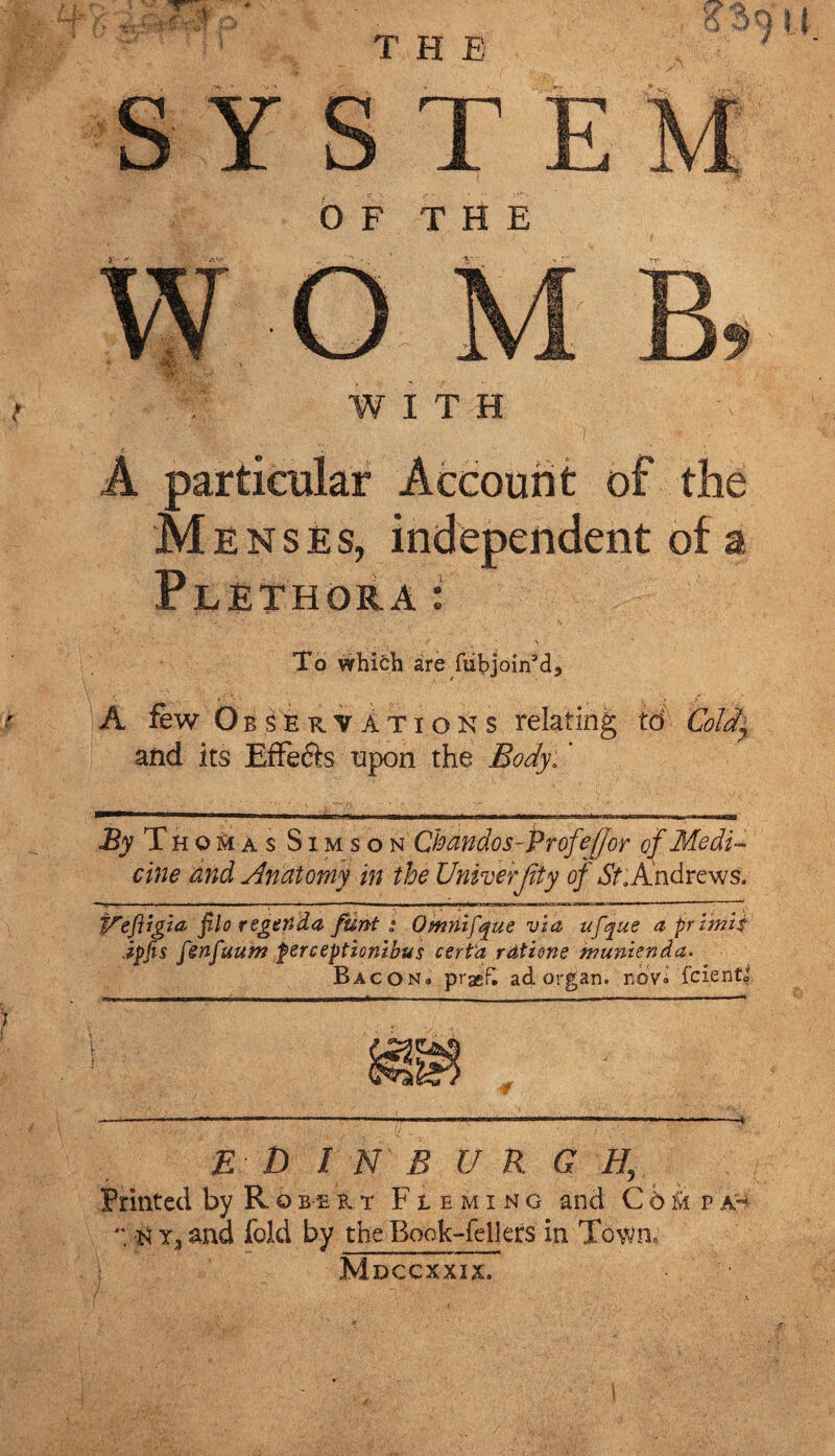 M enses, independent of a Plethora: To which are fubjoin3d3 A few Observations relating to Cold* and its Effefts upon the Body: ’ By T H o M a s Sim so n Chandos-Profeffor of Medi¬ cine and Anatomy in the Unroerjity of St .Andrews. V'efirgia filo regertda funt s Omnifque via ufque a prlmls ipfis fsnfuum perceptionibus cert'a rdtiene munlenda. Bacon. prasF. ad organ. nov°' fcientj E t> I N B UR G H, Printed by Robert Fleming and Com pa- *; n y3 and fold by the Book-fellers in Town. Mdccxxix.