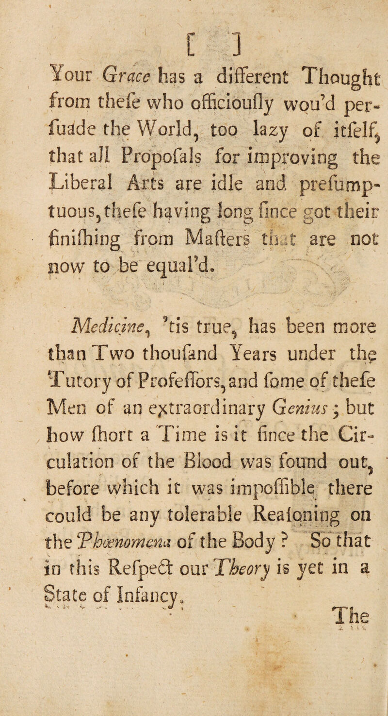 Your Grace has a different Thought from thefe who officioufly wou’d per- fuclde the World, too lazy of itfelfi that all Propofals for improving the Liberal Arts are idle and prefump- tuous, thefe having long fince got their finifhing from Matters thut are not now to be equal’d. Medicine, ’tis true, has been more than Two thoufand Years under the •>> . * , « Tutory of Profeffors,and fome of thefe Men of an extraordinary Genius • but how ftiort a Time is it fince the Cir- & .. culation of the Blood was found out, before which it was impoffible there could be any tolerable Realqning on the!Tdhjemmena of the Body ? So that in this Refpefif our Theory is yet in a State of Infancy, ** -V- . . . . S, o The