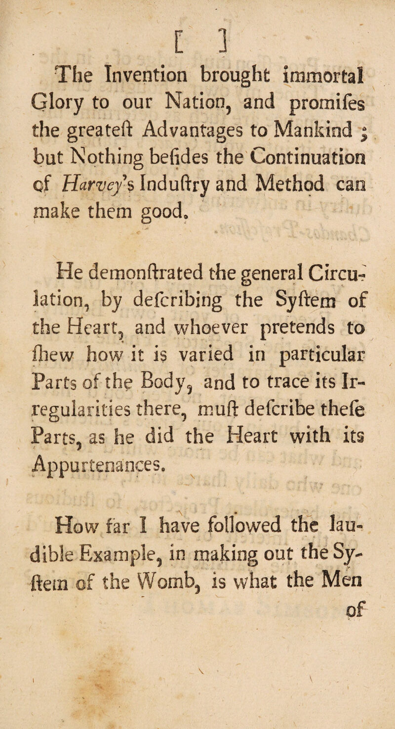 [ ] The Invention brought immortal Glory to our Nation, and promifes the greateft Advantages to Mankind ; but Nothing befides the Continuation of Harvey 's Induftry and Method can make them good. He demonftrated the general Circu¬ lation, by defcribing the Syftem of the Heart, and whoever pretends to fhew how it is varied in particular Parts of the Body, and to trace its Ir¬ regularities there, muft deferibe thefe Parts, as he did the Heart with its Appurtenances. How far I have followed the lau- dible Example, in making out the Sy¬ ftem of the Womb, is what the Men of