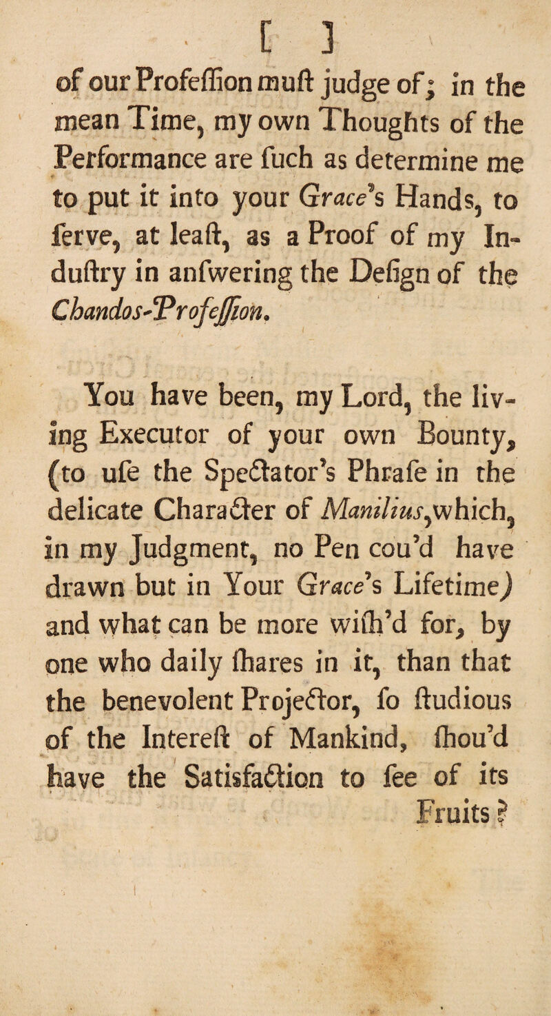mean Time, my own Thoughts of the Performance are fuch as determine me to put it into your Grace's Hands, to ferve, at leaft, as a Proof of my In- duftry in anfwering the Defign of the ChandosSProfeJJion. You have been, my Lord, the liv¬ ing Executor of your own Bounty, (to ufe the Spectator’s Phrafe in the delicate Character of Manilius,which, in my Judgment, no Pen cou’d have drawn but in Your Grace's Lifetime,) and what can be more wifli’d for, by one who daily (hares in it, than that the benevolent Projector, fo (tudious of the Intereft of Mankind, fhou’d have the Satisfaction to fee of its Fruits?