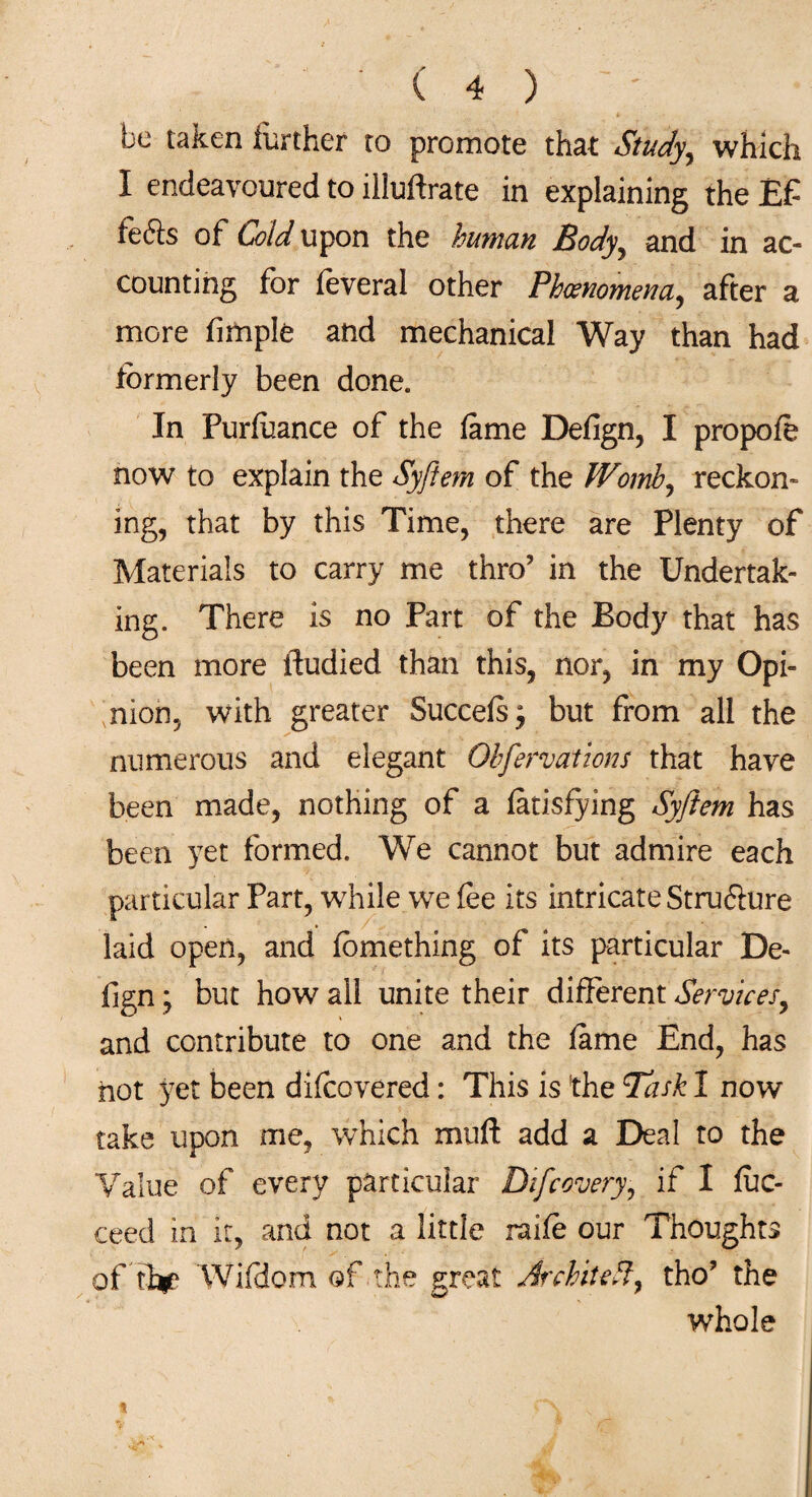 be taken further to promote that Study, which I endeavoured to illuftrate in explaining the E£ fefts of Cold upon the human Body, and in ac¬ counting for feveral other Phenomena, after a more Ample and mechanical Way than had formerly been done. In Purfoance of the fame Defign, I propofo now to explain the Syftem of the Womb, reckon¬ ing, that by this Time, there are Plenty of Materials to carry me thro’ in the Undertak¬ ing. There is no Part of the Body that has been more itudied than this, nor, in my Opi¬ nion, with greater Succefs; but from all the numerous and elegant Ohfervations that have been made, nothing of a fatisfying Syftem has been yet formed. We cannot but admire each particular Part, while we fee its intricate Stru&ure laid open, and fcmething of its particular De¬ fign ; but how all unite their different Services, and contribute to one and the fame End, has not yet been difcovered: This is the Task I now take upon me, which mull add a Deal to the Value of every particular Dfcovery, if I fuc- ceed in it, and not a little raife our Thoughts of fi^e Wifdom of the great JrchiteP, tho? the whole