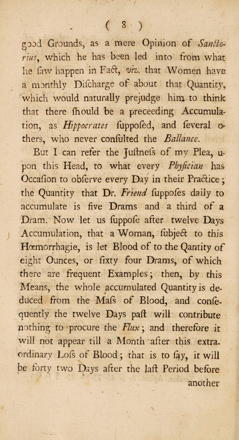 / good Grounds, as a mere Opinion of San ft g- mr, which he has been led into from what he faw happen in Faff, viz. that Women have a manthly Diicharge of about that Quantity, which would naturally prejudge him to think that there fhould be a proceeding Accumula¬ tion, as Hippocrates fuppofed, and feveral o- thers, who never conlulted the Ballance. But I can refer the Juftnefs of my Flea, u~ pon this Head, to what every Phyfician has Occafion to obferve every Day in their Practice; the Quantity that Dr. Friend fuppofos daily to accumulate is five Drams and a third of a Dram. Now let us fuppofe after twelve Days Accumulation, that a Woman, fubjeft to this Hosmorrhagie, is let Blood of to the Qantity of eight Ounces, or fixty four Drams, of which there are frequent Examples; then, by this Means, the whole accumulated Quantity is de¬ duced from the Mafs of Blood, and confe- quently the twelve Days part will contribute nothing to procure the Flux]; and therefore it will not appear till a Month after this extra¬ ordinary Lo(s of Blood; that is to fay, it will be forty two Days after the laft Period before * another