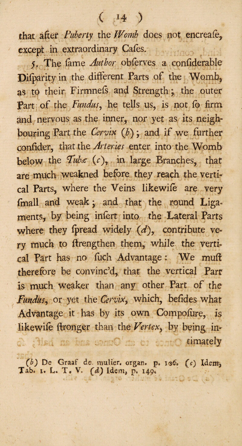 ( *4 ) that after Puberty the Womb does not encreafe, except in extraordinary Cafes. 5. The fame Author obferves a confiderable Difparity in the different Parts of the Womb* as to their Firmnefs and Strength ; the outer Part of the Fundus, he tells us, is not fb firm and nervous as the innery nor yet as its neigh¬ bouring Part the Cervix (b); and if we further eonfider, that the Arteries enter into the Womb below the Pub* (r), in large Branches, that are much weakned before they reach the verti¬ cal Parts, where the Veins likewife are very ftnall and weak; and that the round Liga¬ ments, by being infert into the Lateral Parts where they fpread widely (d)y contribute ve¬ ry much to ffrengthen them, while the verti¬ cal Part has no fuch Advantage : We mull therefore be convinc’d, that the vertical Parr is much weaker than any other Part of the Fundus, or yet the Cervix, which, befides what Advantage it has by its own Compofure, is likewife ftronger than the Vertex^ by being in¬ timately (b) De Graaf do. mulier, organ, p. (c) Idem,