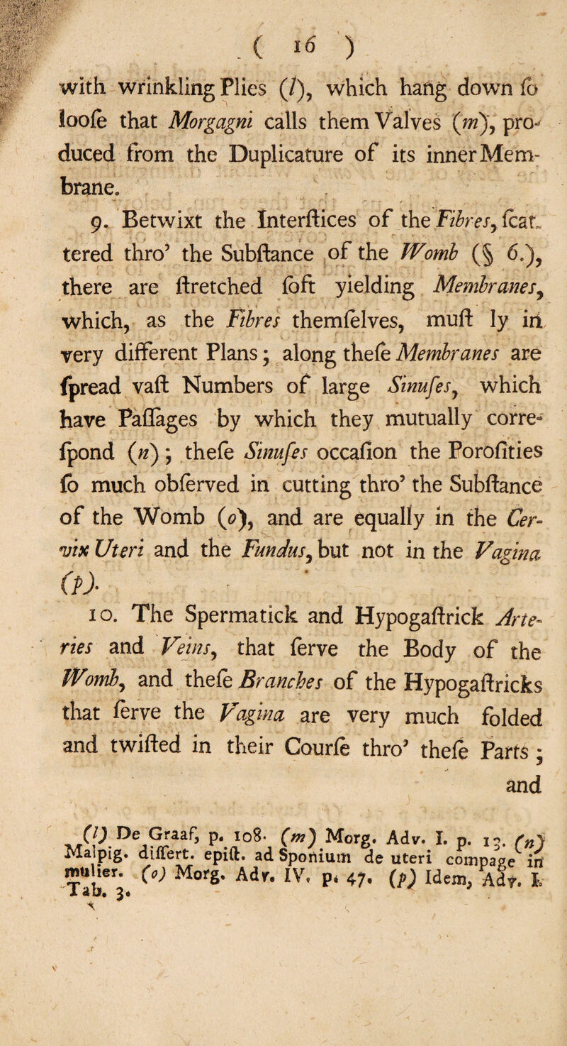 with wrinkling Plies (/), which hang down fo ioofe that Morgagni calls them Valves (m), pro^ duced from the Duplicature of its inner Mem¬ brane, 9. Betwixt the Interftices of the Fibresy feat, tered thro5 the Subftance of the Womb (§ 6,)? there are ftretched fcft yielding Membranes, which, as the Fibres themfelves, muft ly irl very different Plans 3 along thefe Membranes are fpread vaft Numbers of large SinufesJ which have Paflages by which they mutually corre- {pond (n); thefe Sinufes occafion the Porofities fo much obferved in cutting thro’ the Subftance of the Womb («), and are equally in the Cer¬ vix Uteri and the Fundus, but not in the Vagina (?)■ 10. The Spermatick and Hypogaftrick Arte¬ ries and Veins, that ferve the Body of the fVomb, and thefe Branches of the Hypogaftricks that ferve the Vagina are very much folded and twifted in their Courfe thro’ thefe Parts - 3 and fO Re Graaf, P- 108. (m) Morg. Aiv. I. p. j,. r„y I^Iaipig. diflert. epift. ad Spoiiium de uteri compare iri mu ier. (0) Morg. Adr. IV. p, 47. (p) Idem, Adf. I. X 2*