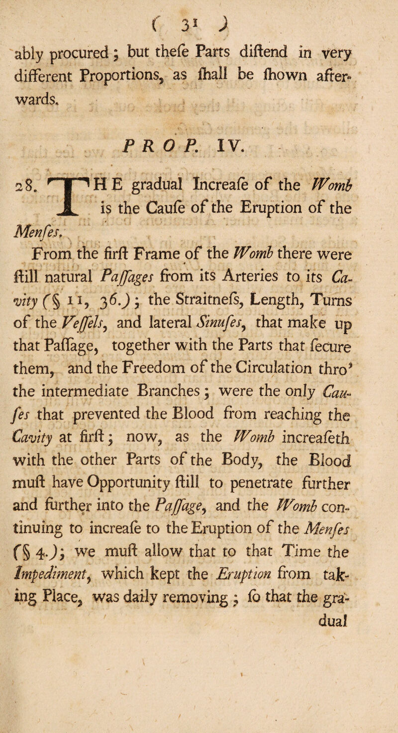 ( 35 ) ably procured; but thefe Parts diftend in very different Proportions, as fhall be fhown after* wards. PROP. IV. 28. rTT^HE gradual Increafe of the Womb 1 is the Caufe of the Eruption of the Menfes, From the firft Frame of the Womb there were # ftill natural Pajfages from its Arteries to its Ca¬ vity f§ 11, 36.); the Straitnefs, Length, Turns of the Vejfels, and lateral Sinufes, that make up that Paflage, together with the Parts that fecure them, and the Freedom of the Circulation thro3 the intermediate Branches; were the only Can- fes that prevented the Blood from reaching the Cavity at firft; now, as the Womb increafetli with the other Parts of the Body, the Blood muft have Opportunity ftill to penetrate further and further into the Pajfage, and the Womb con¬ tinuing to increafe to the Eruption of the Menfes f§ 4J; we muft allow that to that Time the Impediment, which kept the Eruption from tak¬ ing Place, was daily removing ; fb that the gra¬ dual