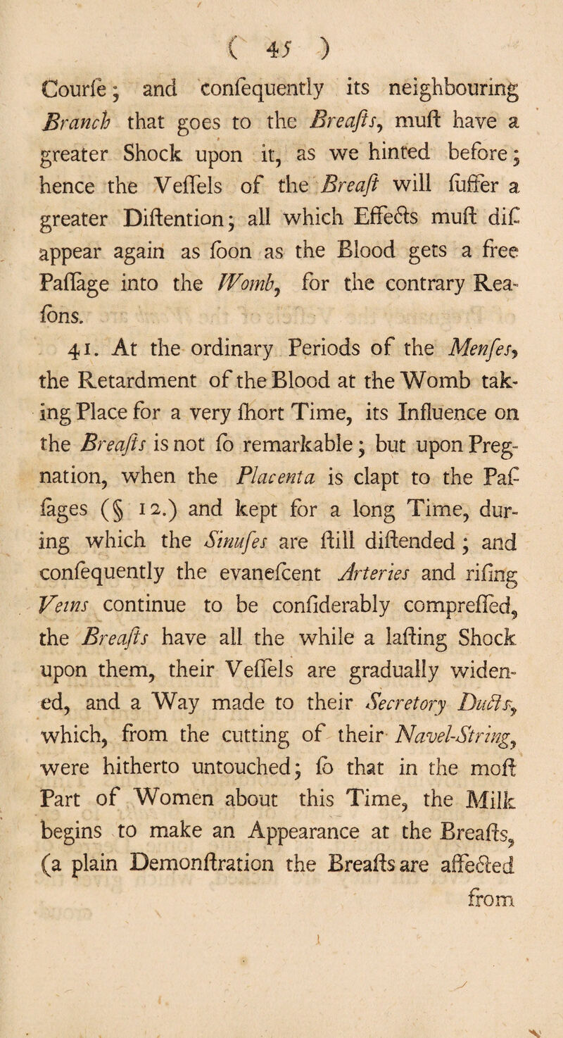 Courfe; and eonfequently its neighbouring Branch that goes to the Breafts, muft have a greater Shock upon it, as we hinted before; hence the Veffete of the Breaft will fuffer a greater Diftention; all which Effefts muft dif appear again as fcon as the Blood gets a free Paflage into the Womb, for the contrary Rea- fons. 41. At the ordinary Periods of the Menftesj the Retardment of the Blood at the Womb tak¬ ing Place for a very fhort Time, its Influence on the Breafts is not fo remarkable; but upon Preg- nation, when the Placenta is clapt to the Paf iages (§ 12.) and kept for a long Time, dur¬ ing which the Sinuftes are ftill diftended ; and coniequently the evanefoent Arteries and rifing Veins continue to be confiderably comprefled*, the Breafts have all the while a lading Shock upon them, their Veflels are gradually widen¬ ed, and a Way made to their Secretory Duffs, which, from the cutting of their Navel-String,, were hitherto untouched; fo that in the moft Part of Women about this Time, the Milk begins to make an Appearance at the Breads,, (a plain Demondration the Breads are affe6ied from
