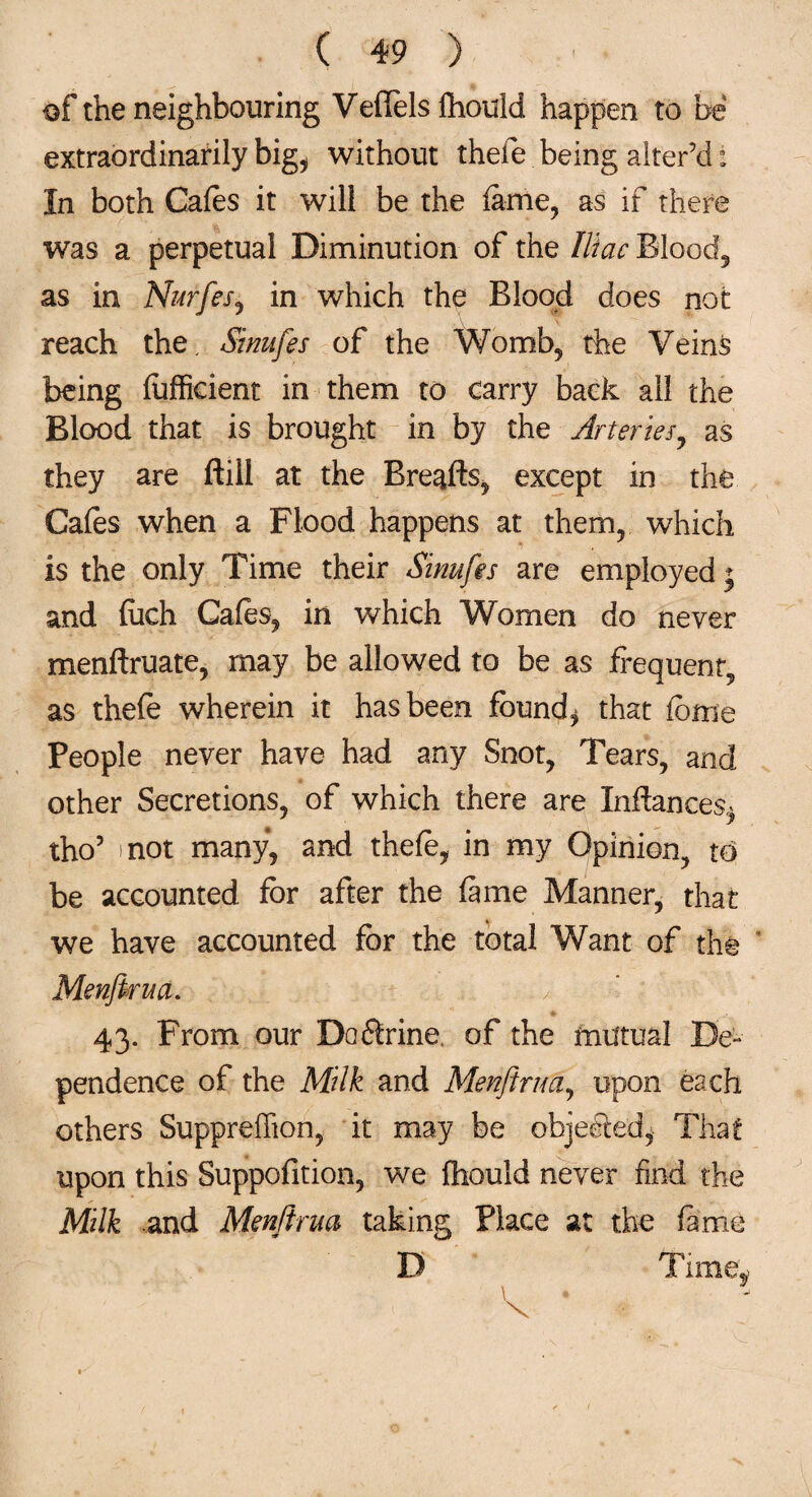 of the neighbouring VeflTels ihould happen to be extraordinarily big, without thefe being alter’d: In both Gales it will be the lame, as if there was a perpetual Diminution of the Iliac Blood, as in Nurfes, in which the Blood does not reach the. Sinufes of the Womb, the Veins being lufficient in them to carry back all the Blood that is brought in by the Arteries, as they are ftill at the Bre^fts, except in the Gales when a Flood happens at them, which is the only Time their Sinufes are employed; and (itch Gales, in which Women do never menftruate, may be allowed to be as frequent, as thefe wherein it has been founds that feme People never have had any Snot, Tears, and other Secretions, of which there are Inftances, tho5 not many, and thefe, in my Opinion, to be accounted for after the lame Manner, that we have accounted for the total Want of the Menjirua. 43. From our Doftrine of the mutual De¬ pendence of the Milk and Menjirua, upon each others Suppreffion, it may be objected, That upon this Suppofition, we Ihould never find the Milk and Menjirua taking Place at the fame D Tune,