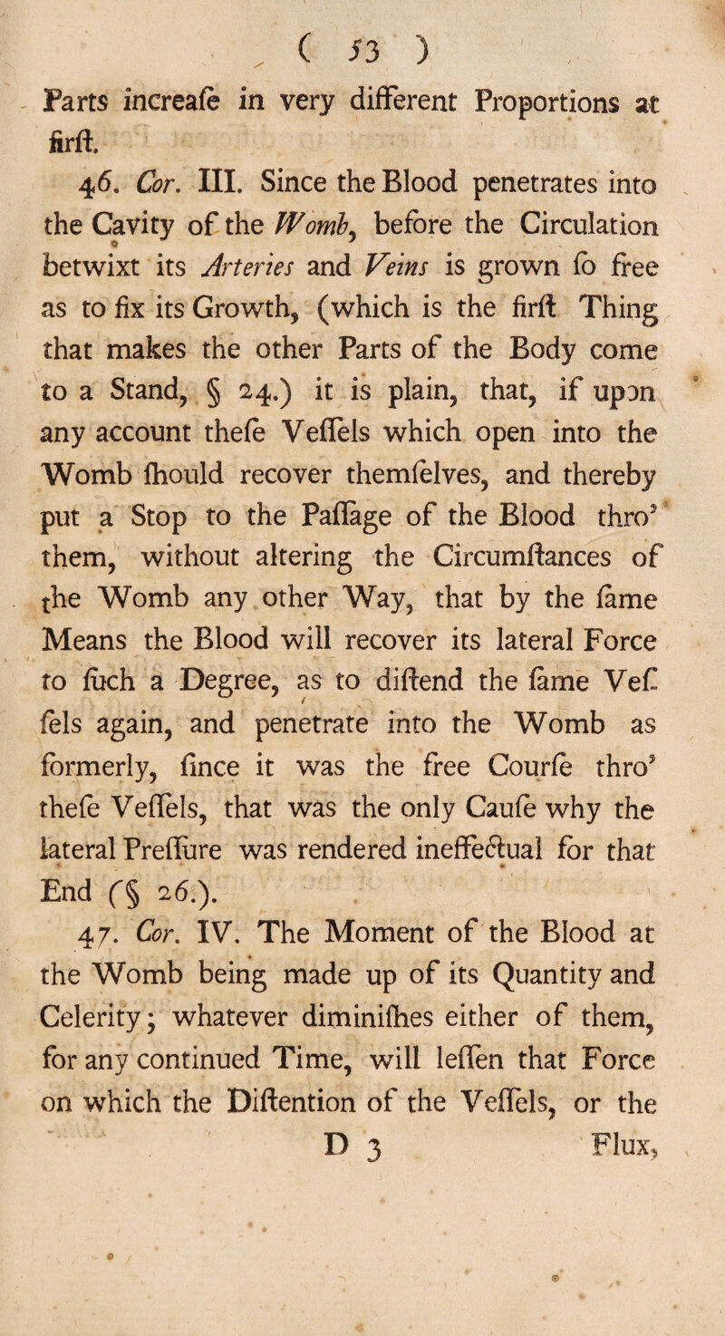 Parts increafe in very different Proportions at firft. 46. G?r. III. Since the Blood penetrates into the Cavity of the Womb, before the Circulation betwixt its Arteries and Veins is grown fo free as to fix its Growth, (which is the firfl Thing that makes the other Parts of the Body come to a Stand, § 24.) it is plain, that, if upon any account thefe Veffels which open into the Womb lhould recover themfelves, and thereby put a Stop to the Pafiage of the Blood thro5 them, without altering the Circumftances of the Womb any other Way, that by the fame Means the Blood will recover its lateral Force to fuch a Degree, as to diffend the fame Vef (els again, and penetrate into the Womb as formerly, fince it was the free Courfe thro5 thefe Veffels, that was the only Caufe why the lateral Preffeire was rendered ineffeftual for that End f§ 26.). 47. Cor. IV. The Moment of the Blood at the Womb being made up of its Quantity and Celerity; whatever diminifhes either of them, for any continued Time, will leffen that Force on which the Diftention of the Veffels, or the
