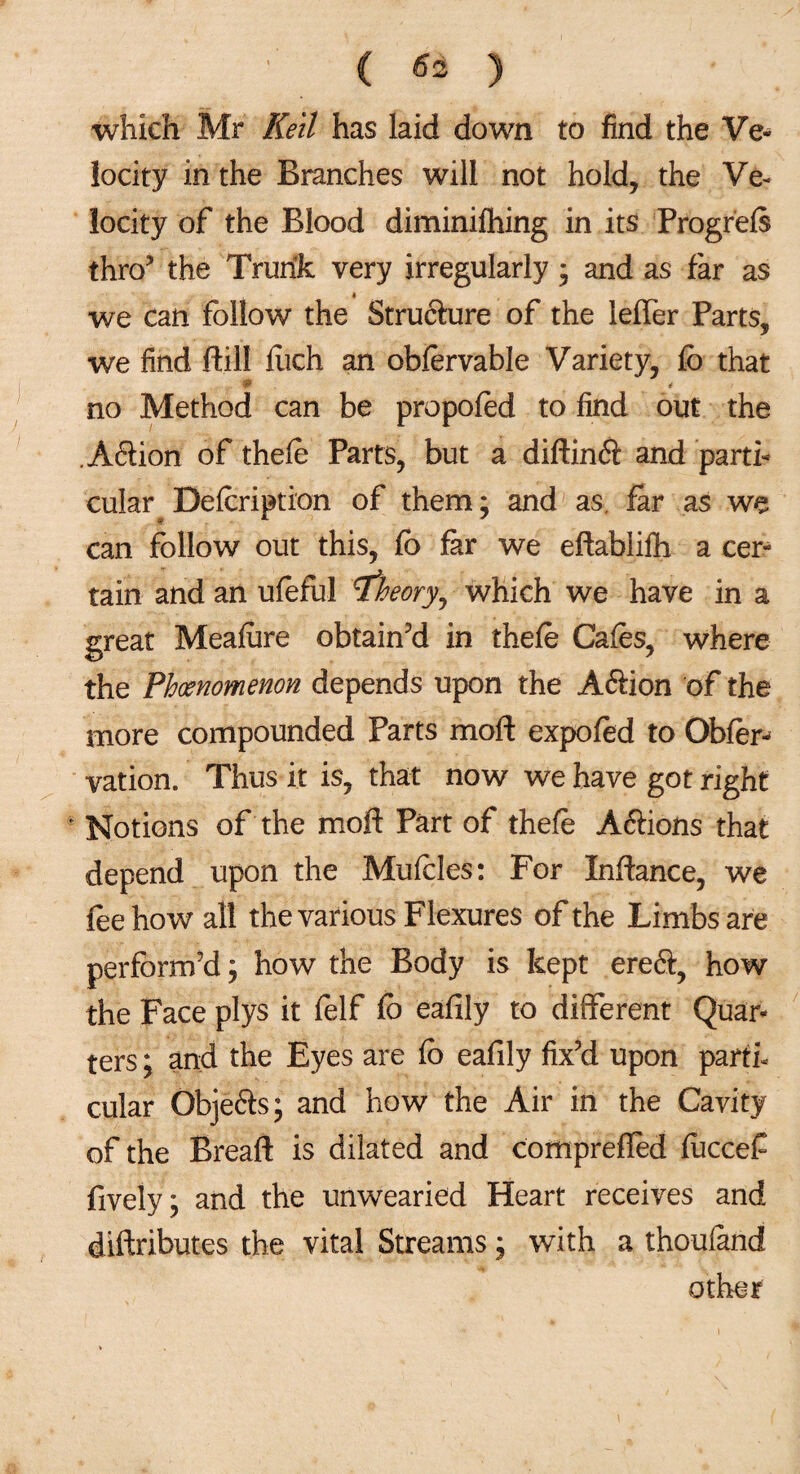 which Mr Kell has laid down to find the Ve¬ locity in the Branches will not hold, the Ve¬ locity of the Blood diminifhing in its Progrefs thro’ the Trunk very irregularly; and as far as we can follow the Structure of the leffer Parts, we find ftill fiich an obfervable Variety, fb that * 4 no Method can be propofed to find out the .Aftion of thefe Parts, but a diftindt and parti¬ cular Defcription of them; and as far as we can follow out this, fb far we eftablifh a cer^ tain and an ufeful theory, which we have in a great Meafore obtain’d in thefe Cafes, where the Phoenomenon depends upon the Aftion of the more compounded Parts moft expofed to Obfer^ vation. Thus it is, that now we have got right * Notions of the moft Part of thefe Aftions that depend upon the Mufeles: For Inftance, we fee how all the various Flexures of the Limbs are perform’d; how the Body is kept ereft, how the Face plys it felf fb eafily to different Quar¬ ters ; and the Eyes are fb eafily fix’d upon parti¬ cular Objefts; and how the Air in the Cavity of the Breaft is dilated and compreffed fuccef fively ; and the unwearied Heart receives and diftributes the vital Streams; with a thouiand other