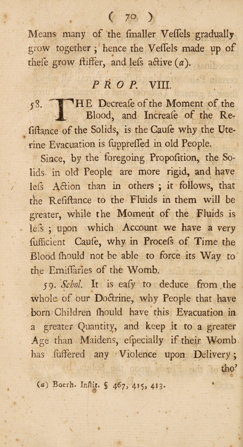 Means many of the fmaller VefTels gradually grow together ; hence the VefTels made up of thefe grow ftiffer, and lefs aftive (a). PROP. VIII 58. T^HE Decreafe of the Moment of the • J| Blood, and Increafe of the Re¬ finance of the Solids, is theCaufe why the Ute¬ rine Evacuation is fuppreffed in old People. Since, by the foregoing Proportion, the So¬ lids- in old People are more rigid, and have lefs Aftion than in others ; it follows, that the Refinance to the Fluids in them will be greater, while the Moment of the Fluids is lefs ; upon which Account we have a very fufficient Caufe, why in Procefs of Time the Blood fhould not be able to force its Way to the EmifTaries of the Womb. 59. SchoL It is eafy to deduce from .the whole of our Do6i:rine, why People that have born Children fhould have this Evacuation in a greater Quantity, and keep it to a greater Age than Maidens, efpecially if their Womb has iuffered any Violence upon Delivery; tho? (a) Boerh* InPat, § 467, 415, 413. 0