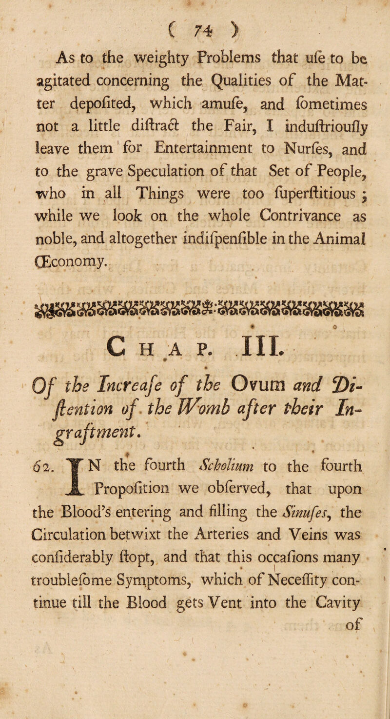 As to the weighty Problems that ufe to be agitated concerning the Qualities of the Mat¬ ter deposited, which amufe, and fometimes not a little diftraft the Fair, I induftrioufly leave them for Entertainment to Nurfes, and to the grave Speculation of that Set of People, who in all Things were too fuperftitious ; while we look on the whole Contrivance as noble, and altogether indifpenfible in the Animal (Economy. C HAP. III. * Of the Increafe of the Ovum and 2)/- fiention of the TVomb after their In- graftment. 9 62. ¥N the fourth Scholium to the fourth A Propofition we obferved, that upon the Blood’s entering and filling the Sinufes, the Circulation betwixt the Arteries and Veins was eonfiderably ftopt, and that this occafions many troubleibme Symptoms, which of Neceffity con¬ tinue till the Blood gets Vent into the Cavity of