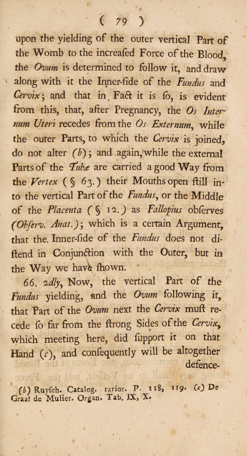 upon the yielding of the outer vertical Part of the Womb to the increafed Force of the Blood the Ovum is determined to follow it, and draw along with it the Inner-fide of the Fundus and Cervix; and that in. Faft it is fo, is evident from this, that, after Pregnancy, the Os Inter¬ num Uteri recedes from the Os Externum, while the outer Parts, to which the Cervix is joined^ do not alter (b)y and again, while the externa! Parts of the tfubee are carried a good Way from the Vertex (§ 63.) their Mouths open ftill in¬ to the vertical Part of the Fundus, or the Middle of the Placenta ( § 12.) as Fallopius obferves (Obferv. Anat.)y which is a certain Argument, that the. Inner-fide of the Fundus does not di~ ftend in Conjunction with the Outer, but in the Way we hav^ fhowm 66. 'idly^ Now, the vertical Part of the Fundus yielding, and the Ovum following it, that Part of the Ovum next the Cervix mu ft re¬ cede fo far from the ftrong Sides of the Cervixy which meeting here, did fiipport it on that Hand (r)? and confequently will be altogether defence- (5) Ruyfch. Catalog, rarior. P. U9. CO Graat de Mulier. Organ. Tabffi XX, X*