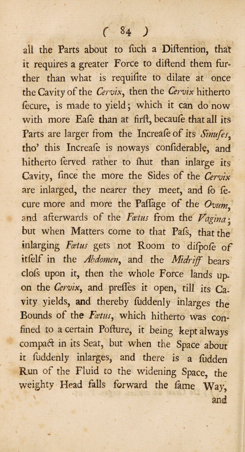 / all the Parts about to fuch a Diftention, that it requires a greater Force to diftend them fur¬ ther than what is requiilte to dilate at once the Cavity of the Cervix, then the Cervix hitherto fecure, is made to yield; which it can do now with more Eafe than at firft, becaufe that all its Parts are larger from the Increafe of its Sinufes, tho’ this Increafe is noways confiderable, and hitherto ferved rather to fhut than inlarge its Cavity, fince the more the Sides of the Cervix are inlarged, the nearer they meet, and fo fe» cure more and more the Paflage of the Ovumy and afterwards of the Foetus from the Vagina; but when Matters come to that Pafs, that the inlarging Foetus gets not Room to difpofe of itfelf in the Abdomen, and the Midriff bears clofs upon it, then the whole Force lands up¬ on the Cervix, and preffes it open, till its Ca¬ vity yields, and thereby fuddenly inlarges the Bounds of the Foetus, which hitherto was con¬ fined to a certain Pofture, it being kept always compaft in its Seat, but when the Space about it fuddenly inlarges, and there is a fudden Run of the Fluid to the widening Space, the weighty Head falls forward the fame Way, and