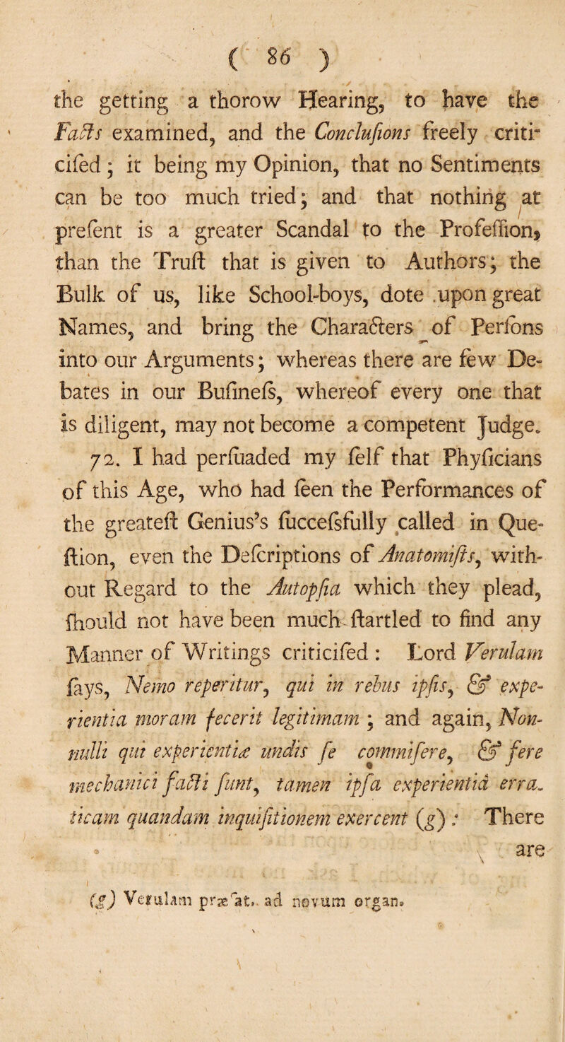 the getting a thorow Hearing, to have the Faffs examined, and the Conclufions freely critr cifed ; it being my Opinion, that no Sentiments can be too much tried; and that nothing at prefent is a greater Scandal to the Profefiion* than the Truft that is given to Authors; the Bulk of us, like School-boys, dote .upon great Names, and bring the Charafters of Perlbns into our Arguments; whereas there are few De¬ bates in our Bufineis, whereof every one that is diligent, may not become a competent Judge. 72. I had perfuaded my lelf that Phyficians of this Age, who had feen the Performances of the greateft Genius’s fuccelsfully called in Que- ftion, even the Defcriptions of Anatomifts^ with¬ out Regard to the Autopfici which they plead, fhould not have been much- ftartled to find any Manner of Writings criticifed : Lord Verulam fays, Nemo reperitur, qui in rebus tpfis, & expo- ricntia moram fecerit legitimam ; and again, Non- nulli qui experienti<e undis fe commiferey & fere mechanici faffi funt, tamen ip fa experientid err a. iicam quandam inquifiiionem exercent (g) ; There • are (g) Vemhm prserat. ad novum organ*
