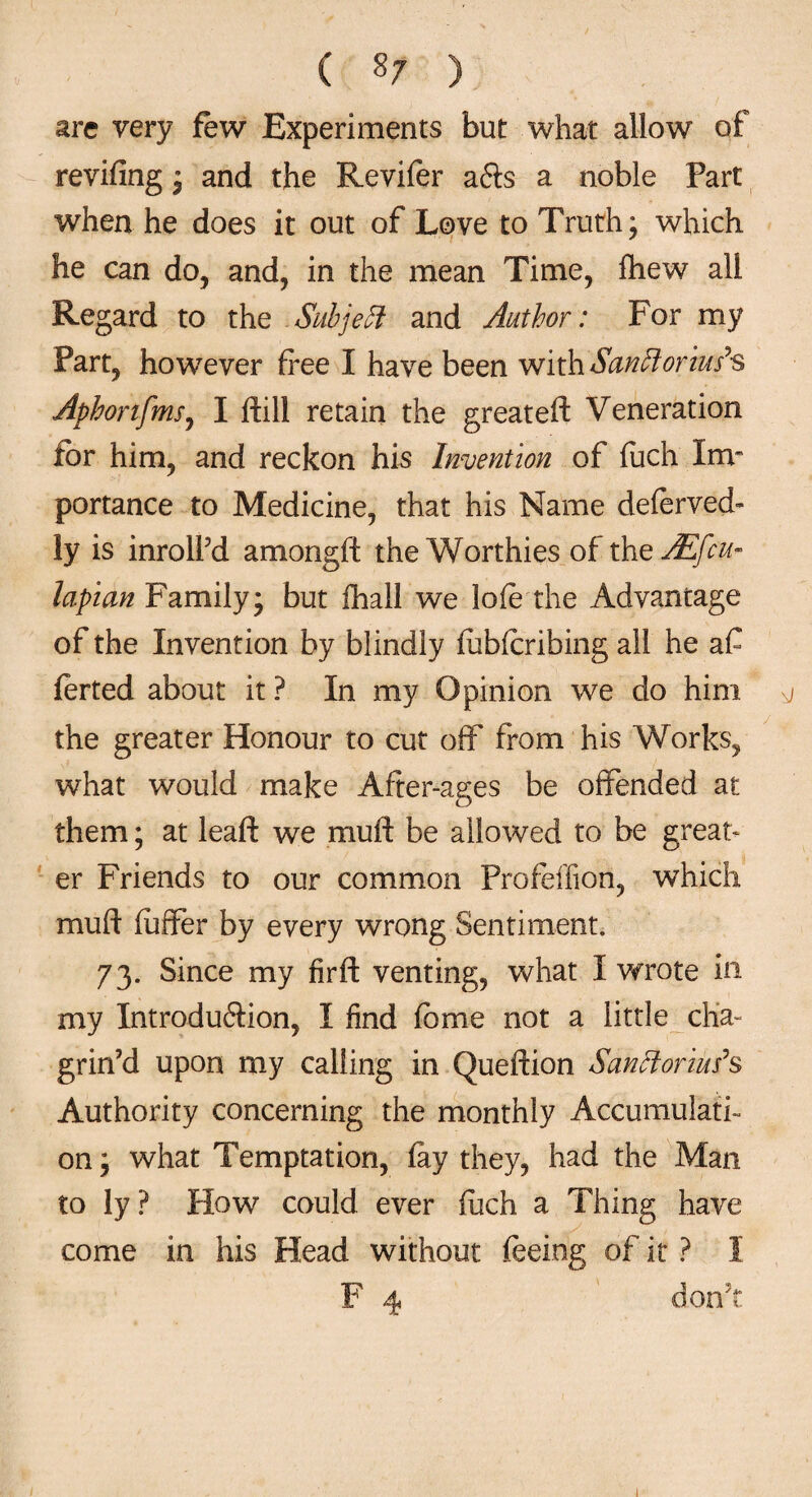 ( §7 ) are very few Experiments but what allow of revifing ; and the Revifer afts a noble Part when he does it out of Love to Truth; which he can do, and, in the mean Time, fhew all Regard to the Subject and Author: For my Part, however free I have been with Sanfforius’s Aphorifms, I frill retain the greateft Veneration for him, and reckon his Invention of fuch Im¬ portance to Medicine, that his Name deferved- ly is inrolfd amongft the Worthies of thoAEfcu- lapian Family; but ihall we lofe the Advantage of the Invention by blindly febferibing all he a£ ferted about it ? In my Opinion we do him g the greater Honour to cut off from his Works, what would make After-ages be offended at them; at leaf!: we muft be allowed to be great¬ er Friends to our common Profeffion, which muft differ by every wrong Sentiment. 73. Since my firft venting, what I wrote in my Introduftion, I find feme not a little cha¬ grin’d upon my calling in Queftion Sanffiorius’s Authority concerning the monthly Accumulati¬ on; what Temptation, fey they, had the Man to ly? How could ever fech a Thing have come in his Head without feeing of it ? I F 4 don't 1