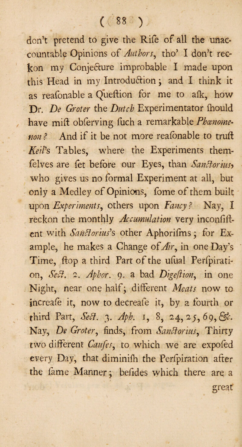 don’t pretend to give the Rife of all the unac¬ countable Opinions of Authors, tho? I don’t rec¬ kon my Conjefture improbable I made upon this Head in my Introdu&ion ; and I think it as reafonable a Queftion for me to alk, how Dr. De Groter the Dutch Experimentator Ihould have mifl obferving fuch a remarkable Phenome¬ non ? And if it be not more reafonable to truft Keil’s Tables, where the Experiments them- felves are fet before our Eyes, than Sanftoriusy who gives us no formal Experiment at all, but only a Medley of Opinions, fome of them built upon Experimentr, others upon Fancy ? Nay, I reckon the monthly Accumulation very inconfifh ent with Sanft onus's other Aphorifms; for Ex¬ ample, he makes a Change of Air, in one Day’s Time, flop a third Part of the ulual Perfpirati- on, Seff. 2. Aphor. 9. a bad Digeftion, in one Night, near one half; different Meats now to increafo it, now to decreafe it, by a fourth or third Part, Sett. 3. Aph. 1, 8, 24, 2y, 69, &c. Nay, De Groter, finds, from Sanftorius, Thirty two different Caufes, to which we are expofod every Day, that diminifh the Perfpiration after the fame Manner; befides which there are a T ' great