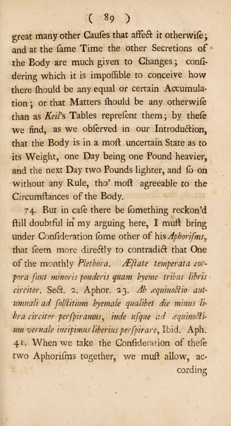 great many other Caufes that affetft it otherwife; and at the fame Time the other Secretions of the Body are much given to Changes; confl- dering which it is impoffible to conceive how there fhould be any equal or certain Accumula¬ tion ; or that Matters fliould be any otherwife than as Keih Tables reprefent them* by thefe we find, as we obferved in our Introdu&ion, that the Body is in a moft uncertain State as to its Weight, one Day being one Pound heavier, and the next Day two Pounds lighter, and fb on without any Rule, tho5 moft agreeable to the Circumftances of the Body. 74. But in cafe there be fbmething reckon’d ftill doubtful in my arguing here, I mu ft bring under Confideration fbme other of his Aphorifms^ that feem more direftly to contradift that One of the monthly Plethora. Atftate temperata cor¬ pora funt minor is ponderis quam hyeme tribus libris circiter. Seft. 2. Aphor, 23. Ah cequinoftio aut~ umnali ad folftitium hyemale qualibet die minus li¬ bra circiter perfpiramus, hide ufque ad Aquino ili¬ um vernale incipimus liberiusperfpirare, Ibid. Aph. 41. When we take the Confideration of thefe two Aphorifms together, we muft allow, ac¬ cording