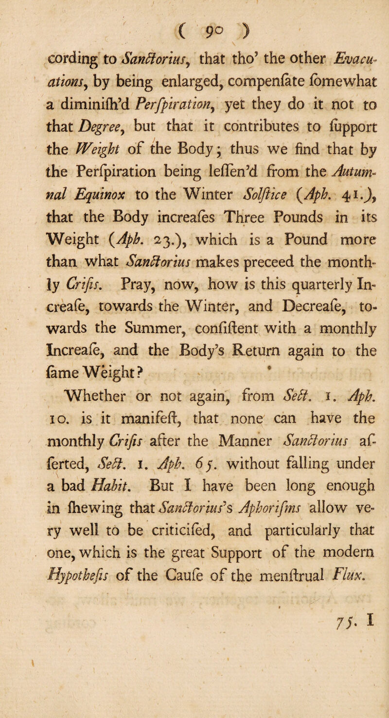 ( 9° ) cording to SanClorius, that tho? the other Evacu¬ ations, by being enlarged, compenfate lomewhat a diminifli’d Perfpiration, yet they do it not to that Degree, but that it contributes to fupport the Weight of the Body; thus we find that by the Perfpiration being leflen’d from the Autum¬ nal Equinox to the Winter Solftice (Aph. 41.J, that the Body increates Three Pounds in its Weight (Aph. 23.), which is a Pound more than what Sanctorius makes preceed the month¬ ly Crifis. Pray, now, how is this quarterly In- / * creafe, towards the Winter, and Decreafe, to¬ wards the Summer, confident with a monthly Increafe, and the Body’s Return again to the fame Weight? Whether or not again, from SeCl. 1. Aph. 10. is it maniteft, that none can have the monthly Crifis after the Manner Sanciorius afi ferted, SeCl. 1. Aph. without falling under a bad Habit. But I have been long enough in (hewing that Sanciorius'§ Aphorifms allow ve¬ ry well to be criticifed, and particularly that one, which is the great Support of the modem Hypothecs of the Caute of the menftrual Flux.