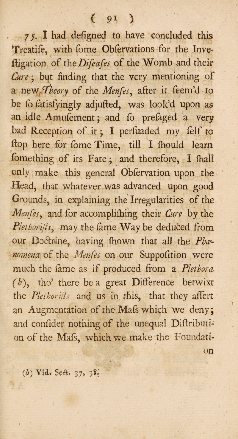 ( 9* ) yj. I had defigned to have concluded this Treatife, with fome Obfervations for the Inve¬ stigation of theDifeafes of the Womb and their Cure; but finding that the very mentioning of a new theory of the Menfes, after it feem’d to be fo fatisfyingly adjufted, was look’d upon as an idle Amufement; and lb prefaged a very bad Reception of it; I perfoaded my Self to flop here for fome Time, till I Should learn fcmething of its Fate; and therefore, I Shall only make this general Obfervation upon the Head, that whatever was advanced upon good Grounds, in explaining the Irregularities of the Menfes, and for accomplishing their Cure by the Plethorijis, may the fame Way be deduced from our Doftrine, having Shown that all the Phce- nomena of the Menfes on our Suppofition were much the fame as if produced from a Plethora (h), tho? there be a great Difference betwixt the Plethorijis and us in this, that they aflert an Augmentation of the Mals which we deny; and confider nothing of the unequal Distributi¬ on of the Mafr, which we make the Foundati¬ on (b) Vid. 37> 3&