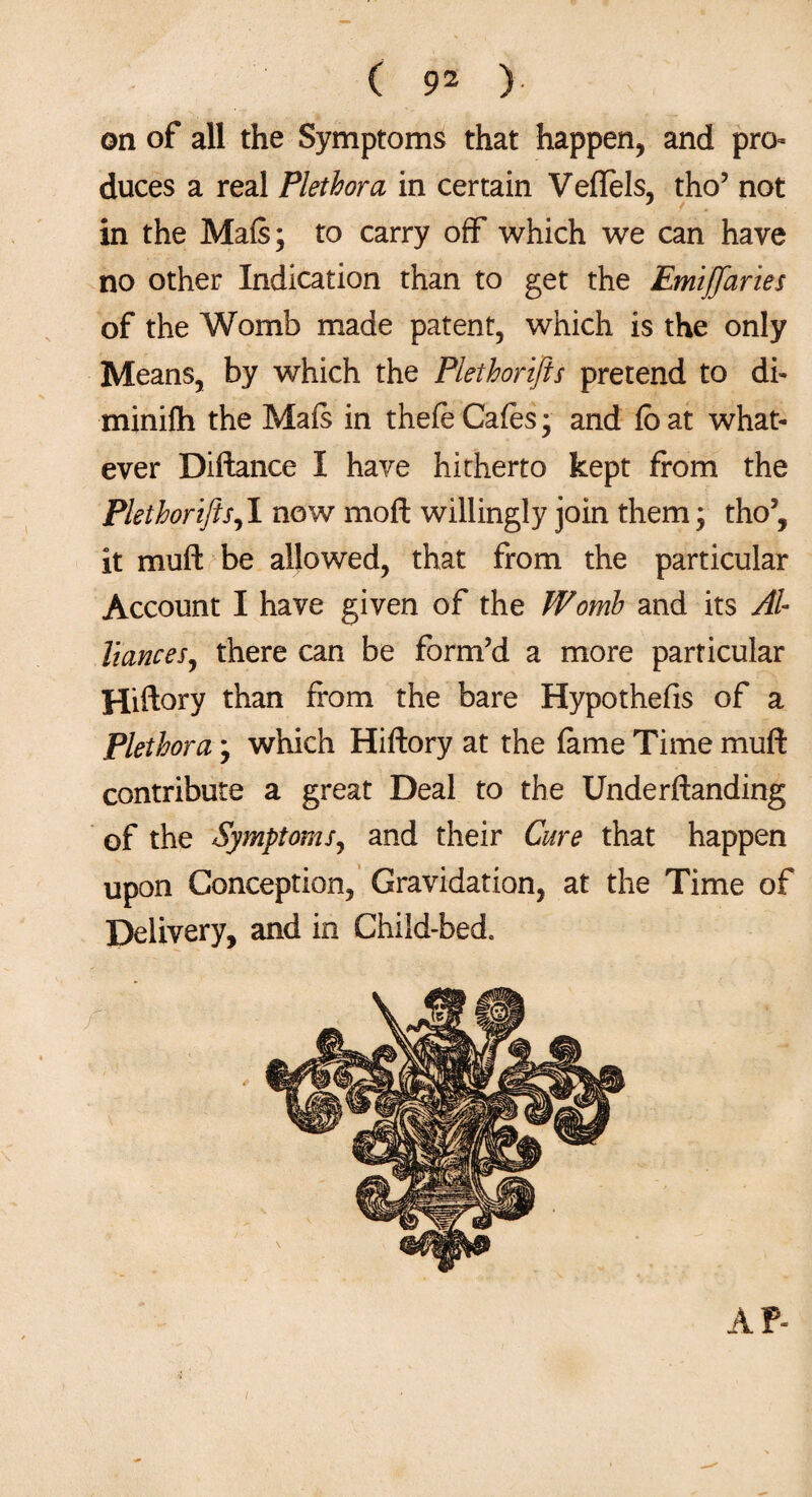 on of all the Symptoms that happen, and pro¬ duces a real Plethora in certain VefTels, tho’ not in the Mafs; to carry off which we can have no other Indication than to get the Emiffaries of the Womb made patent, which is the only Means, by which the Plethorifts pretend to di- minifh the Mafs in thefe Cafes; and fbat what¬ ever Diftance I have hitherto kept from the Plethorifts,1 now mod willingly join them; tho’, it muft be allowed, that from the particular Account I have given of the Womb and its Al¬ liances, there can be form’d a more particular Hiftory than from the bare Hypothefis of a Plethora; which Hiftory at the fame Time muft contribute a great Deal to the Underftanding of the Symptoms, and their Cure that happen upon Conception, Gravidation, at the Time of Delivery, and in Child-bed, AP-
