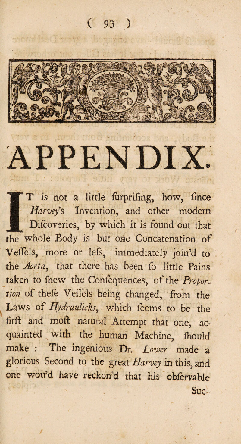 IT is not a little forprifing, how, fince Harvey’s Invention, and other modern Difcoveries, by which it is found out that the whole Body is but one Concatenation of VefTels, more or le(s, immediately join’d to the Aorta, that there has been fo little Pains taken to fhew the Confequences, of the Propor¬ tion of thefo VefTels being changed, from the Laws of Hydraulicks, which feems to be the firft and moil natural Attempt that one, ac¬ quainted with the human Machine, fhould make : The ingenious Dr. Lower made a glorious Second to the great Harvey in this, and one wou’d have reckon’d that his obfervable Sue-