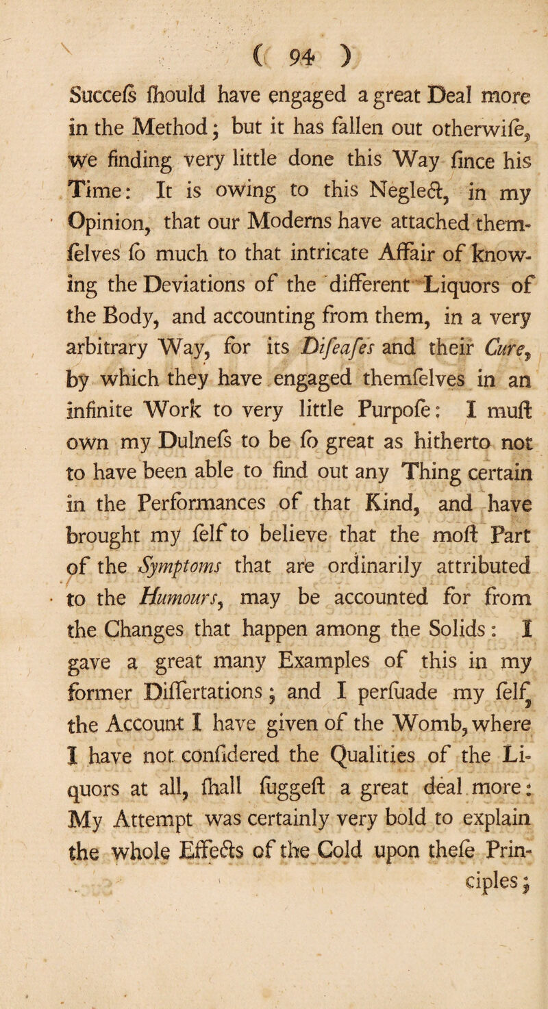Succefs ffiould have engaged a great Deal more in the Method; but it has fallen out otherwifo^ we finding very little done this Way fince his Time: It is owing to this Negleft, in my Opinion, that our Moderns have attached them- felves fo much to that intricate Affair of know¬ ing the Deviations of the different Liquors of the Body, and accounting from them, in a very arbitrary Way, for its Difeafes and their Cure^ by which they have engaged themfelves in an infinite Work to very little Purpofo: I muff own my Dulneis to be fo great as hitherto not to have been able to find out any Thing certain in the Performances of that Kind, and have brought my felfto believe that the moft Part of the Symptoms that arie ordinarily attributed to the Humours, may be accounted for from the Changes that happen among the Solids: I gave a great many Examples of this in my former Differtations; and I perfoade my fol^ the Account I have given of the Womb, where I have not confidered the Qualities of the Li¬ quors at all, fhall fogged: a great deal more: My Attempt was certainly very bold to explain the whole Effe&s of the Gold upon thefe Prin¬ ciples;
