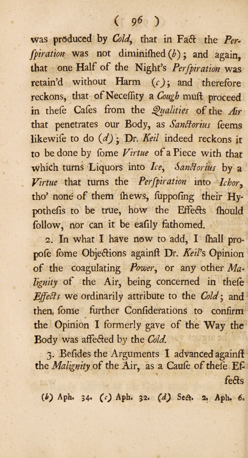 was produced by Cold,, that in Fa<ft the Per* fpiration was not diminifhed (b) ; and again, that one Half of the Night’s Perforation was retain’d without Harm and therefore reckons, that of Neceflity a Cough muft proceed in thefe Cafes from the Qualities of the Air that penetrates our Body, as Santtorius feems likewife to do (d) * Dr. Keil indeed reckons it to be done by feme Virtue of a Piece with that which turns Liquors into Ice, SanHorius by a Virtue that turns the Perforation into Ichor, tho’ none of them Ihews, fuppofing their Hy- pothefis to be true, how the Effe&s fhould follow, nor can it be eafily fathomed. 2. In what I have now to add, I fihall pro- pole feme Obje&ions againft Dr. KeiFs Opinion of the coagulating Power, or any other Ma¬ lignity of the Air, being concerned in thefe Ejfeffs we ordinarily attribute to the Cold; and then* fbme further Confiderations to confirm $ the Opinion I formerly gave of the Way the Body was affefted by the Cold. 3. Befides the Arguments I advanced againft the Malignity of the Air, as a Caufe of thefe Ef fe<fts (it) Aph. 34. (c) Aph. 32. (d) Seft. 2, Aph. 6*