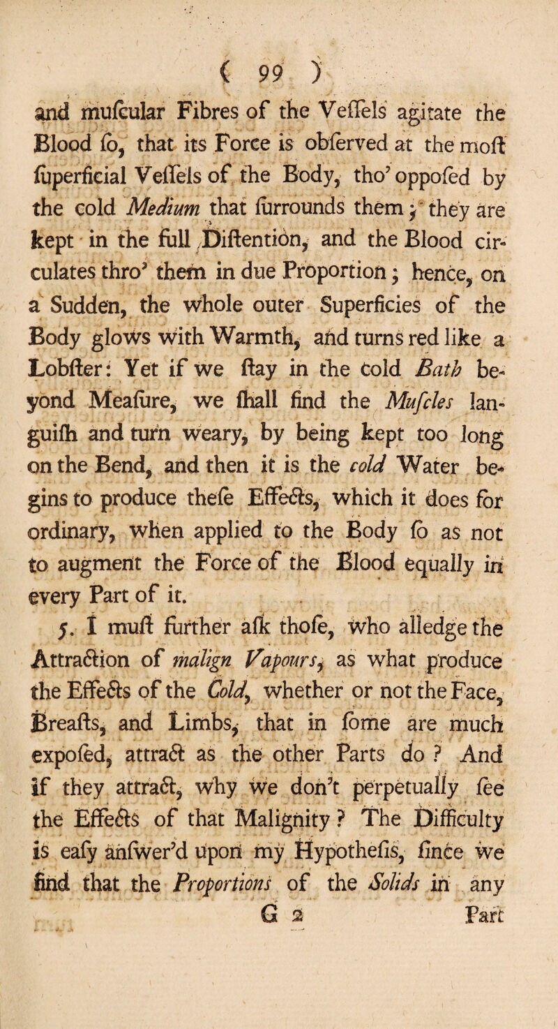 and mufeular Fibres of the Veffels agitate the Blood fb, that its Force is oblerved at the mod fuperficial Vellels of the Body, tho’oppofed by the cold Medium that lurrounds them y they are kept in the full Xfidention, and the Blood cir¬ culates thro5 them in due Proportion; hence, on a Sudden, the whole outer Superficies of the Body glows with Warmth, and turns red like a Lobder: Yet if we day in the Cold Bath be¬ yond Meafure, we fhall find the Mufcles lan¬ guid! and turn weary, by being kept too long on the Bend, and then it is the cold Water be-* gins to produce thefe Effe<3s, which it does for ordinary, when applied to the Body fo as not to augment the Force of the Blood equally in every Part of it. 5. I mud further arft thole, Who alledge the Attraftion of malign Vapoursi as what produce the Effe&s of the Cold,' whether or not the Face, Breads, and Limbs, that in fbme are much expofed, attraft as the other Parts do ? And if they attraft, why We don’t perpetually fee the EfFefts of that Malignity ? The Difficulty is eafy anlwer’d upon my Hypothefis, finte we find that the Proportions of the Solids in any *■ • - > ■ • G s Pari: